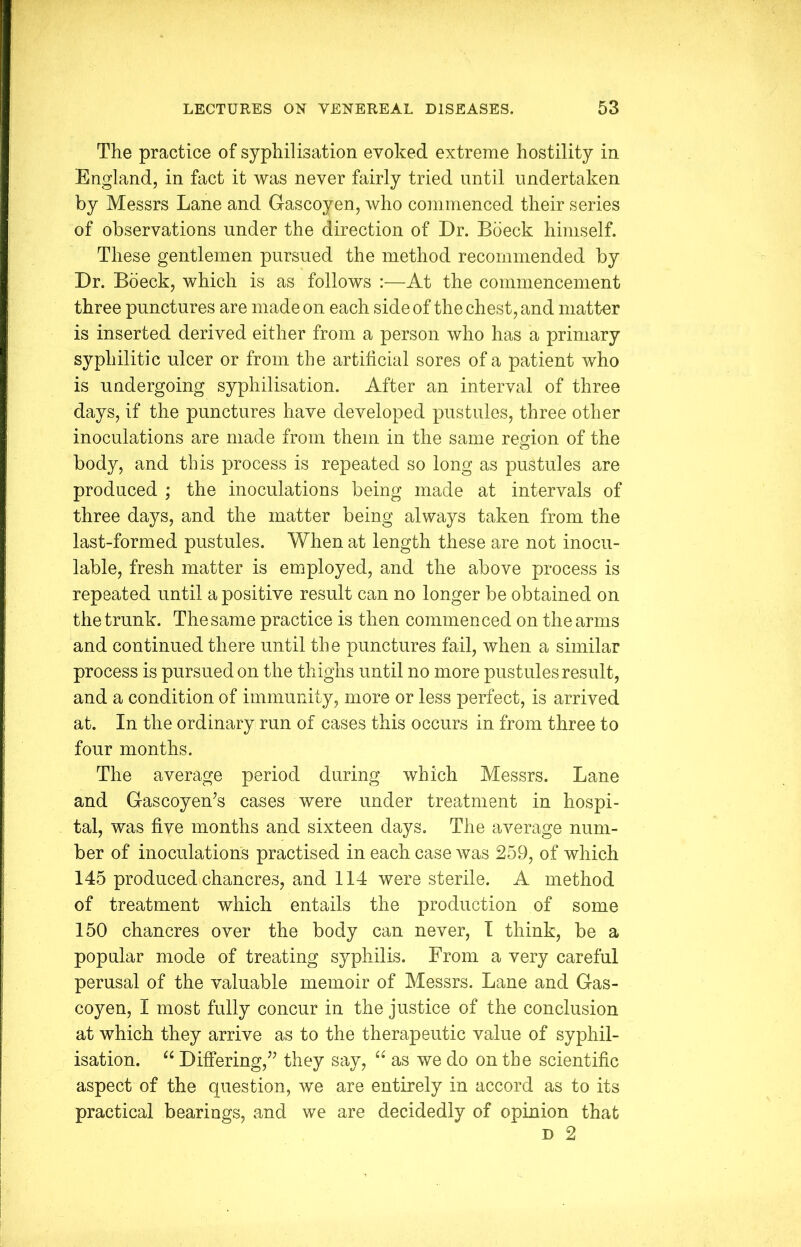 The practice of syphilisation evoked extreme hostility in England, in fact it was never fairly tried until undertaken by Messrs Lane and Gascoyen, who commenced their series of observations under the direction of Dr. Boeck himself. These gentlemen pursued the method recommended by Dr. Boeck, which is as follows :—-At the commencement three punctures are made on each side of the chest, and matter is inserted derived either from a person who has a primary syphilitic ulcer or from the artificial sores of a patient who is undergoing syphilisation. After an interval of three days, if the punctures have developed pustules, three other inoculations are made from them in the same region of the body, and this process is repeated so long as pustules are produced ; the inoculations being made at intervals of three days, and the matter being always taken from the last-formed pustules. When at length these are not inocu- lable, fresh matter is employed, and the above process is repeated until a positive result can no longer be obtained on the trunk. The same practice is then commenced on the arms and continued there until the punctures fail, when a similar process is pursued on the thighs until no more pustules result, and a condition of immunity, more or less perfect, is arrived at. In the ordinary run of cases this occurs in from three to four months. The average period during which Messrs. Lane and Gascoyen’s cases were under treatment in hospi- tal, was five months and sixteen days. The average num- ber of inoculations practised in each case was 259, of which 145 produced chancres, and 114 were sterile. A method of treatment which entails the production of some 150 chancres over the body can never, I think, be a popular mode of treating syphilis. From a very careful perusal of the valuable memoir of Messrs. Lane and Gas- coyen, I most fully concur in the justice of the conclusion at which they arrive as to the therapeutic value of syphil- isation. u Differing,^ they say, “ as we do on the scientific aspect of the question, we are entirely in accord as to its practical bearings, and we are decidedly of opinion that d 2