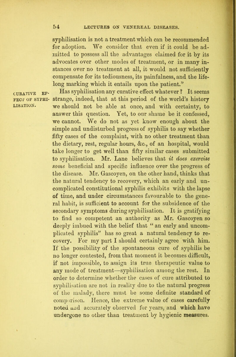 CURATIVE EF- FECT OF SYPHI- LISATION. syphilisation is not a treatment which can be recommended for adoption. We consider that even if it could be ad- mitted to possess all the advantages claimed for it by its advocates over other modes of treatment, or in many in- stances over no treatment at all, it would not sufficiently compensate for its tediousness, its painfulness, and the life- long marking which it entails upon the patient.” Has syphilisation any curative effect whatever ? It seems strange, indeed, that at this period of the world’s history we should not be able at once, and with certainty, to answer this question. Yet, to our shame be it confessed, we cannot. We do not as yet know enough about the simple and undisturbed progress of syphilis to say whether fifty cases of the complaint, with no other treatment than the dietary, rest, regular hours, &c., of an hospital, would take longer to get well than fifty similar cases submitted to syphilisation. Mr. Lane believes that it does exercise some beneficial and specific influence over the progress of the disease. Mr. G-ascoyen, on the other hand, thinks that the natural tendency to recovery, which an early and un- complicated constitutional syphilis exhibits with the lapse of time, and under circumstances favourable to the gene- ral habit, is sufficient to account for the subsidence of the secondary symptoms during syphilisation. It is gratifying to find so competent an authority as Mr. Gascoyen so deeply imbued with the belief that “ an early and uncom- plicated syphilis” has so great a natural tendency to re- covery. For my part I should certainly agree with him. If the possibility of the spontaneous cure of syphilis be no longer contested, from that moment it becomes difficult, if not impossible, to assign its true therapeutic value to any mode of treatment—syphilisation among the rest. In order to determine whether the cases of cure attributed to syphilisation are not in reality due to the natural progress of the malady, there must be some definite standard of comparison. Hence, the extreme value of cases carefully noted and accurately observed for years, and which have undergone no other than treatment by hygienic measures.