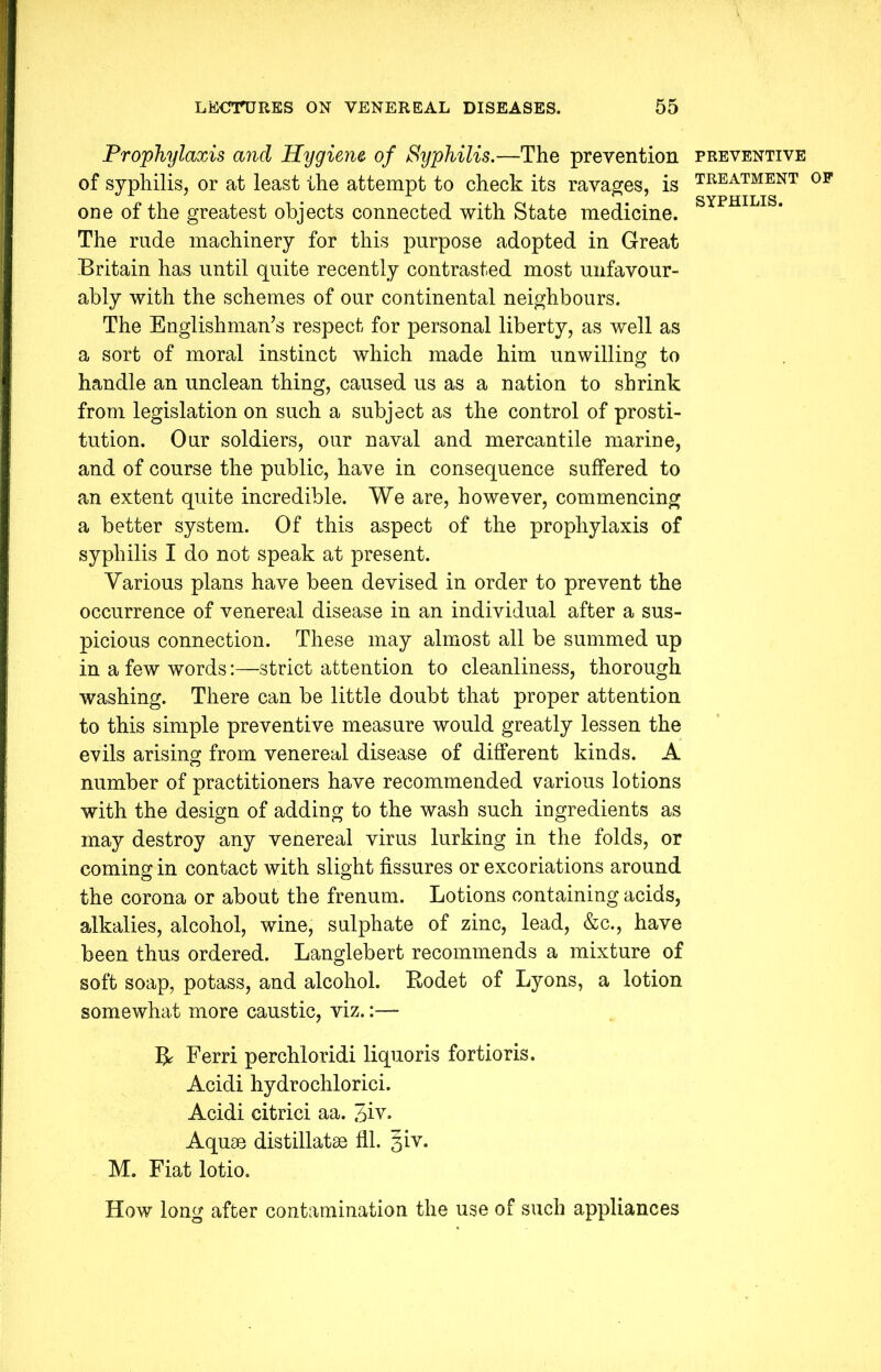 Prophylaxis and Hygiene, of Syphilis.—The prevention preventive of syphilis, or at least the attempt to check its ravages, is TREATMENT 0F one of the greatest objects connected with State medicine. SYPHILIS* The rude machinery for this purpose adopted in Great Britain has until quite recently contrasted most unfavour- ably with the schemes of our continental neighbours. The Englishman’s respect for personal liberty, as well as a sort of moral instinct which made him unwilling to handle an unclean thing, caused us as a nation to shrink from legislation on such a subject as the control of prosti- tution. Our soldiers, our naval and mercantile marine, and of course the public, have in consequence suffered to an extent quite incredible. We are, however, commencing a better system. Of this aspect of the prophylaxis of syphilis I do not speak at present. Various plans have been devised in order to prevent the occurrence of venereal disease in an individual after a sus- picious connection. These may almost all be summed up in a few words:—strict attention to cleanliness, thorough washing. There can be little doubt that proper attention to this simple preventive measure would greatly lessen the evils arising from venereal disease of different kinds. A number of practitioners have recommended various lotions with the design of adding to the wash such ingredients as may destroy any venereal virus lurking in the folds, or coming in contact with slight fissures or excoriations around the corona or about the frenum. Lotions containing acids, alkalies, alcohol, wine, sulphate of zinc, lead, &c., have been thus ordered. Langlebert recommends a mixture of soft soap, potass, and alcohol. Rodet of Lyons, a lotion somewhat more caustic, viz.:— R Ferri perchloridi liquoris fortioris. Acidi hydrochlorici. Acidi citrici aa. 3iv. Aquae distillatae fll. §iv. M. Fiat lotio. How long after contamination the use of such appliances