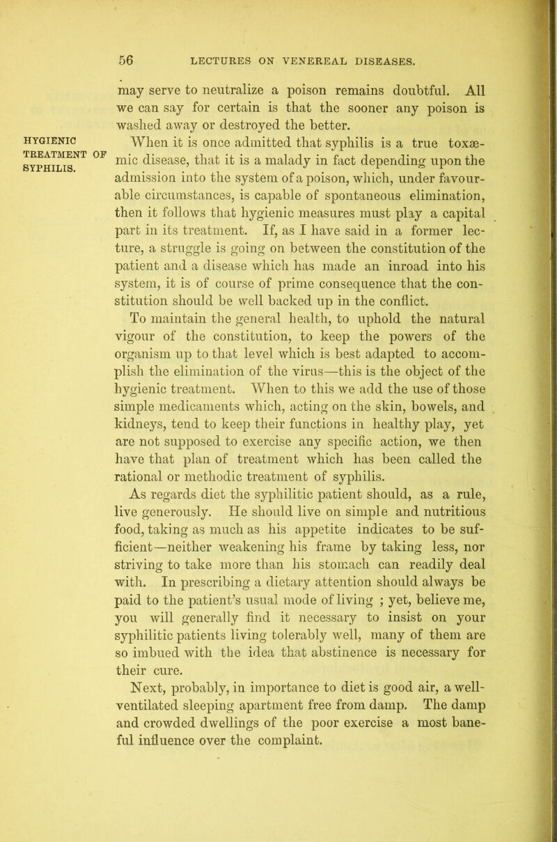 HYGIENIC TREATMENT SYPHILIS. may serve to neutralize a poison remains doubtful. All we can say for certain is that the sooner any poison is washed away or destroyed the better. When it is once admitted that syphilis is a true toxae- mic disease, that it is a malady in fact depending upon the admission into the system of a poison, which, under favour- able circumstances, is capable of spontaneous elimination, then it follows that hygienic measures must play a capital part in its treatment. If, as I have said in a former lec- ture, a struggle is going on between tlie constitution of the patient and a disease which has made an inroad into his system, it is of course of prime consequence that the con- stitution should be well backed up in the conflict. To maintain the general health, to uphold the natural vigour of the constitution, to keep the powers of the organism up to that level which is best adapted to accom- plish the elimination of the virus—this is the object of the hygienic treatment. When to this we add the use of those simple medicaments which, acting on the skin, bowels, and kidneys, tend to keep their functions in healthy play, yet are not supposed to exercise any specific action, we then have that plan of treatment which has been called the rational or methodic treatment of syphilis. As regards diet the syphilitic patient should, as a rule, live generously. He should live on simple and nutritious food, taking as much as his appetite indicates to be suf- ficient—neither weakening his frame by taking less, nor striving to take more than his stomach can readily deal with. In prescribing a dietary attention should always be paid to the patient’s usual mode of living ; yet, believe me, you will generally find it necessary to insist on your syphilitic patients living tolerably well, many of them are so imbued with the idea that abstinence is necessary for their cure. Next, probably, in importance to diet is good air, a well- ventilated sleeping apartment free from damp. The damp and crowded dwellings of the poor exercise a most bane- ful influence over the complaint.