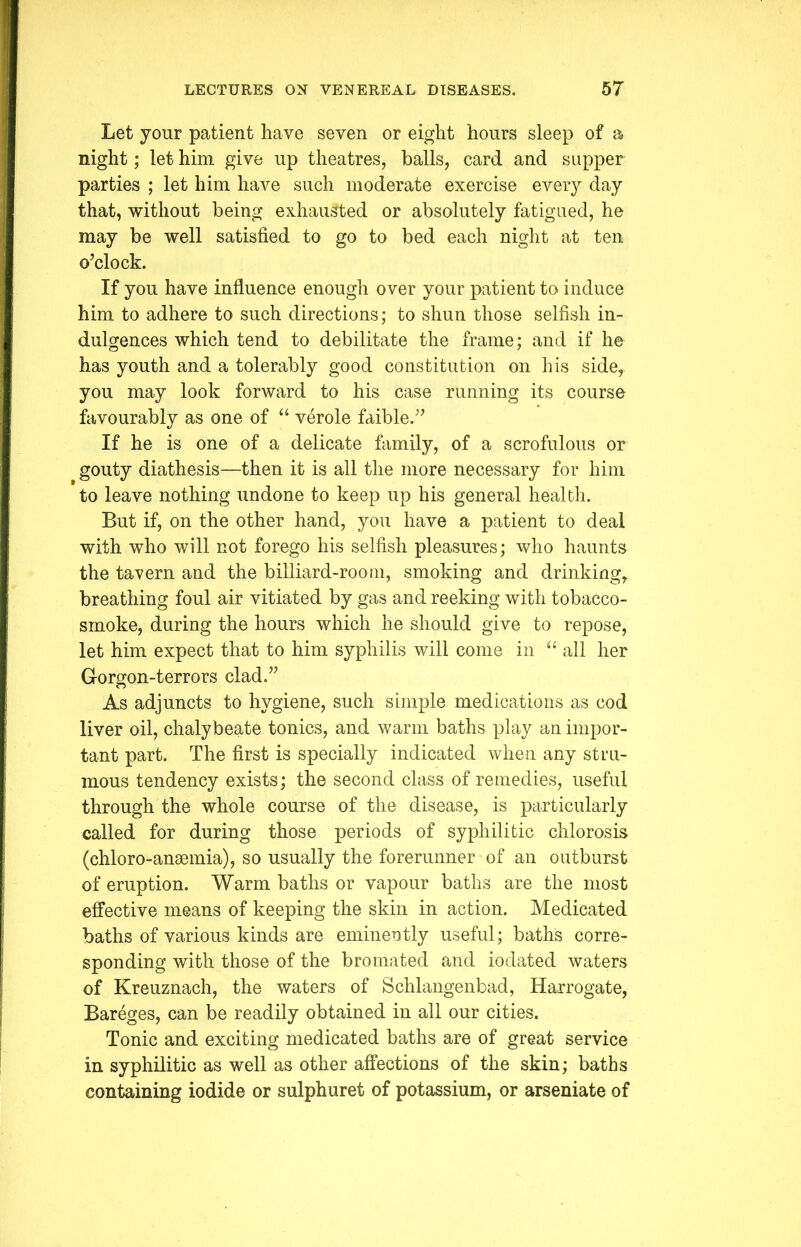 Let your patient have seven or eight hours sleep of a night; let him give up theatres, balls, card and supper parties ; let him have such moderate exercise every day that, without being exhausted or absolutely fatigued, he may be well satisfied to go to bed each night at ten o’clock. If you have influence enough over your patient to induce him to adhere to such directions; to shun those selfish in- dulgences which tend to debilitate the frame; and if he has youth and a tolerably good constitution on his side,, you may look forward to his case running its course favourably as one of “ verole faible.” If he is one of a delicate family, of a scrofulous or gouty diathesis—then it is all the more necessary for him to leave nothing undone to keep up his general health. But if, on the other hand, you have a patient to deal with who will not forego his selfish pleasures; who haunts the tavern and the billiard-room, smoking and drinking, breathing foul air vitiated by gas and reeking with tobacco- smoke, during the hours which he should give to repose, let him expect that to him syphilis will come in “ all her Gorgon-t errors clad.” As adjuncts to hygiene, such simple medications as cod liver oil, chalybeate tonics, and warm baths play an impor- tant part. The first is specially indicated when any stru- mous tendency exists; the second class of remedies, useful through the whole course of the disease, is particularly called for during those periods of syphilitic chlorosis (chloro-anaemia), so usually the forerunner of an outburst of eruption. Warm baths or vapour baths are the most effective means of keeping the skin in action. Medicated baths of various kinds are eminently useful; baths corre- sponding with those of the bro mated and iodated waters of Kreuznach, the waters of Schlangenbad, Harrogate, Bareges, can be readily obtained in all our cities. Tonic and exciting medicated baths are of great service in syphilitic as well as other affections of the skin; baths containing iodide or sulphuret of potassium, or arseniate of