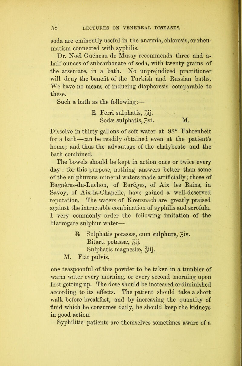 soda are eminently useful in the anaemia, chlorosis, or rheu- matism connected with syphilis. Dr. Noel Gueneau de Mussy recommends three and a- half ounces of subcarbonate of soda, with twenty grains of the arseniate, in a bath. No unprejudiced practitioner will deny the benefit of the Turkish and Russian baths. We have no means of inducing diaphoresis comparable to these. Such a bath as the following:— R Ferri sulphatis, Jij* Sodse sulphatis, Jvi. M. Dissolve in thirty gallons of soft water at 98° Fahrenheit for a bath—can be readily obtained even at the patient’s home; and thus the advantage of the chalybeate and the bath combined. The bowels should be kept in action once or twice every day : for this purpose, nothing answers better than some of the sulphurous mineral waters made artificially; those of Bagneres-du-Luchon, of Bareges, of Aix les Bains, in Savoy, of Aix-la-Chapelle, have gained a well-deserved reputation. The waters of Kreuznach are greatly praised against the intractable combination of syphilis and scrofula. I very commonly order the following imitation of the Harrogate sulphur water— R Sulphatis potassse, cum sulphure, 3iv. Bitart, potassse, Jij* Sulphatis magnesise, giij. M. Fiat pul vis, one teaspoonful of this powder to be taken in a tumbler of warm water every morning, or every second morning upon first getting up. The dose should be increased or diminished according to its effects. The patient should take a short walk before breakfast, and by increasing the quantity of fluid which he consumes daily, he should keep the kidneys in good action. Syphilitic patients are themselves sometimes aware of a