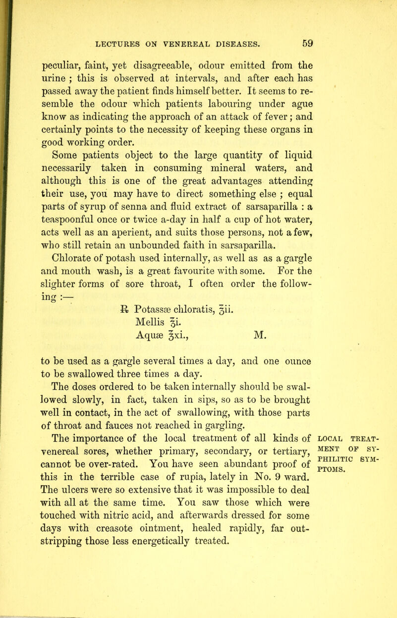 peculiar, faint, yet disagreeable, odour emitted from the urine ; this is observed at intervals, and after each has passed away the patient finds himself better. It seems to re- semble the odour which patients labouring under ague know as indicating the approach of an attack of fever; and certainly points to the necessity of keeping these organs in good working order. Some patients object to the large quantity of liquid necessarily taken in consuming mineral waters, and although this is one of the great advantages attending their use, you may have to direct something else ; equal parts of syrup of senna and fluid extract of sarsaparilla : a teaspoonful once or twice a-day in half a cup of hot water, acts well as an aperient, and suits those persons, not a few, who still retain an unbounded faith in sarsaparilla. Chlorate of potash used internally, as well as as a gargle and mouth wash, is a great favourite with some. For the slighter forms of sore throat, I often order the follow- ing R Potassse chloratis, §ii. Mellis §i. Aquie §xi., M. to be used as a gargle several times a day, and one ounce to be swallowed three times a day. The doses ordered to be taken internally should be swal- lowed slowly, in fact, taken in sips, so as to be brought well in contact, in the act of swallowing, with those parts of throat and fauces not reached in gargling. The importance of the local treatment of all kinds of venereal sores, whether primary, secondary, or tertiary, cannot be over-rated. You have seen abundant proof of this in the terrible case of rupia, lately in No. 9 ward. The ulcers were so extensive that it was impossible to deal with all at the same time. You saw those which were touched with nitric acid, and afterwards dressed for some days with creasote ointment, healed rapidly, far out- stripping those less energetically treated. LOCAL TREAT- MENT OF SY- PHILITIC SYM- PTOMS.