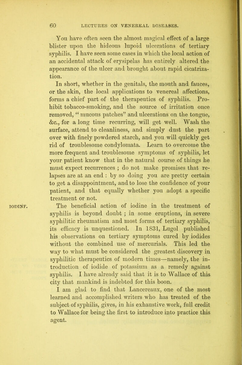 IODINE. Yon have often seen the almost magical effect of a large blister upon the hideous lupoid ulcerations of tertiary syphilis. I have seen some cases in which the local action of an accidental attack of erysipelas has entirely altered the appearance of the ulcer and brought about rapid cicatriza- tion. In short, whether in the genitals, the mouth and fauces, or the skin, the local applications to venereal affections, forms a chief part of the therapeutics of syphilis. Pro- hibit tobacco-smoking, and the source of irritation once removed, “ mucous patches” and ulcerations on the tongue, &c., for a long time recurring, will get well. Wash the surface, attend to cleanliness, and simply dust the part over with finely powdered starch, and you will quickly get rid of troublesome condylomata. Learn to overcome the more frequent and troublesome symptoms of syphilis, let your patient know that in the natural course of things he must expect recurrences ; do not make promises that re- lapses are at an end : by so doing you are pretty certain to get a disappointment, and to lose the confidence of your patient, and that equally whether you adopt a specific treatment or not. The beneficial action of iodine in the treatment of syphilis is beyond doubt ; in some eruptions, in severe syphilitic rheumatism and most forms of tertiary syphilis, its efficacy is unquestioned. In 1831, Lugol published his observations on tertiary symptoms cured by iodides without the combined use of mercurials. This led the way to what must be considered the greatest discovery in syphilitic therapeutics of modern times—namely, the in- troduction of iodide of potassium as a remedy against syphilis. I have already said that it is to Wallace of this city that mankind is indebted for this boon. I am glad to find that Lancereaux, one of the most learned and accomplished writers who has treated of the subject of syphilis, gives, in his exhaustive work, full credit to Wallace for being the first to introduce into practice this agent.