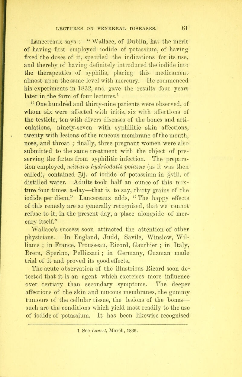 Lancereaux says :—“ Wallace, of Dublin, has the merit of having first employed iodide of potassium, of having fixed the doses of it, specified the indications for its use, and thereby of having definitely introduced the iodide into the therapeutics of syphilis, placing this medicament almost upon the same level with mercury. He commenced his experiments in 1832, and gave the results four years later in the form of four lectures.l “ One hundred and thirty-nine patients were observed, of whom six were affected with iritis, six with affections of the testicle, ten with divers diseases of the bones and arti- culations, ninety-seven with syphilitic skin affections, twenty with lesions of the mucous membrane of the mouth, nose, and throat ; finally, three pregnant women were also submitted to the same treatment with the object of pre- serving the foetus from syphilitic infection. The prepara- tion employed, mistura hydriodatis potassce (as it was then called), contained 3ij- °f iodide of potassium in Jviii. °f distilled water. Adults took half an ounce of this mix- ture four times a-day—that is to say, thirty grains of the iodide per diem.” Lancereaux adds, “ The happy effects of this remedy are so generally recognised, that we cannot refuse to it, in the present day, a place alongside of mer- cury itself.” Wallace’s success soon attracted the attention of other physicians. In England, Judd, Savile, Winslow, Wil- liams ; in France, Trousseau, Kicord, Gauthier ; in Italy, Brera, Sperino, Pellizzari ; in Germany, Guzman made trial of it and proved its good effects. The anute observation of the illustrious Bicord soon de- tected that it is an agent which exercises more influence over tertiary than secondary symptoms. The deeper affections of the skin and mucous membranes, the gummy tumours of the cellular tissue, the lesions of the bones— such are the conditions which yield most readily to the use of iodide of potassium. It has been likewise recognised 1 See Lancet, March, 1836.