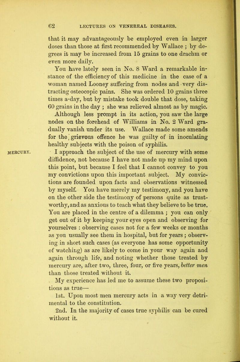 MERCURY. that it may advantageously be employed even in larger doses than those at first recommended by Wallace ; by de- grees it may be increased from 15 grains to one drachm or even more daily. You have lately seen in No. 8 Ward a remarkable in- stance of the efficiency of this medicine in the case of a woman named Looney suffering from nodes and-very dis- tracting osteocopic pains. She was ordered 10 grains three times a-day, but by mistake took double that dose, taking 60 grains in the day ; she was relieved almost as by magic. Although less prompt in its action, you saw the large nodes on the forehead of Williams in No. 2 Ward gra- dually vanish under its use. Wallace made some amends for the * grievous offence he was guilty of in inoculating healthy subjects with the poison of syphilis. I approach the subject of the use of mercury with some diffidence, not because I have not made up my mind upon this point, but because I feel that I cannot convey to you my convictions upon this important subject. My convic- tions are founded upon facts and observations witnessed by myself. You have merely my testimony, and you have on the other side the testimony of persons quite as trust- worthy, and as anxious to teach what they believe to be true. You are placed in the centre of a dilemma ; you can only get out of it by keeping your eyes open and observing for yourselves : observing cases not for a few weeks or months as you usually see them in hospital, but for years ; observ- ing in short such cases (as everyone has some opportunity of watching) as are likely to come in your way again and again through life, and noting whether those treated by mercury are, after two, three, four, or five years, better men than those treated without it. My experience has led me to assume these two proposi- tions as true— 1st. Upon most men mercury acts in a way very detri- mental to the constitution. 2nd. In the majority of cases true syphilis can be cured without it.