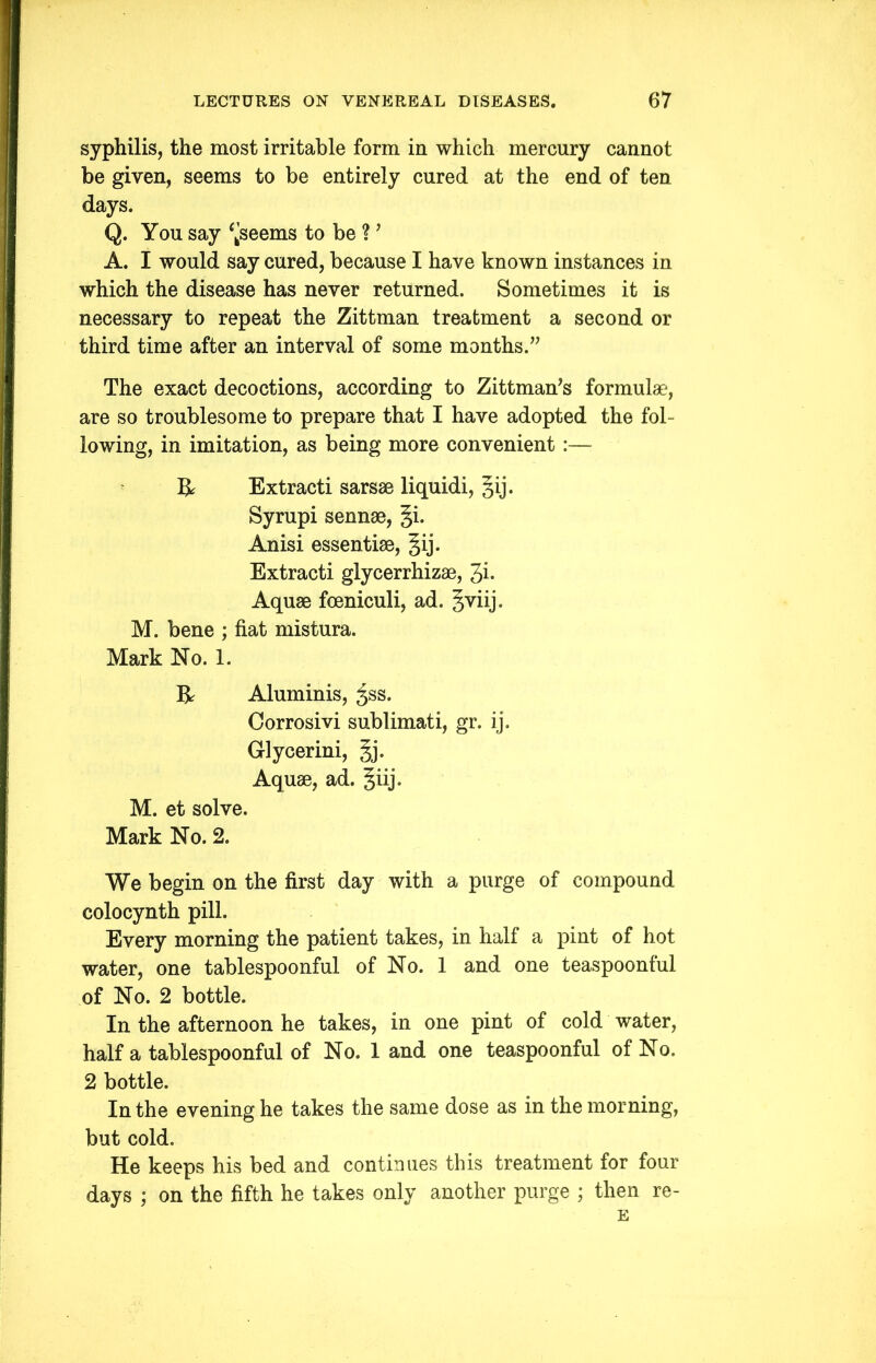 syphilis, the most irritable form in which mercury cannot be given, seems to be entirely cured at the end of ten days. Q. You say ^seems to be ? ’ A. I would say cured, because I have known instances in which the disease has never returned. Sometimes it is necessary to repeat the Zittman treatment a second or third time after an interval of some months.” The exact decoctions, according to Zittman’s formulae, are so troublesome to prepare that I have adopted the fol- lowing, in imitation, as being more convenient :— & Extracti sarsae liquidi, §ij. Syrupi sennae, §i. Anisi essentiae, §ij. Extracti glycerrhizae, 3i• Aquae foeniculi, ad. gviij. M. bene ; fiat mistura. Mark No. 1. R Aluminis, ^ss. Corrosivi sublimati, gr. ij. Glycerini, gj. Aquae, ad. §iij. M. et solve. Mark No. 2. We begin on the first day with a purge of compound colocynth pill. Every morning the patient takes, in half a pint of hot water, one tablespoonful of No. 1 and one teaspoonful of No. 2 bottle. In the afternoon he takes, in one pint of cold water, half a tablespoonful of No. 1 and one teaspoonful of No. 2 bottle. In the evening he takes the same dose as in the morning, but cold. He keeps his bed and continues this treatment for four days ; on the fifth he takes only another purge ; then re- E