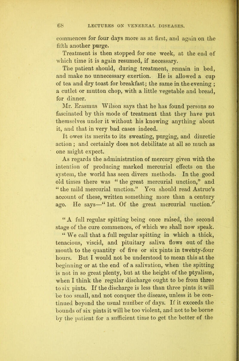 commences for four days more as at first, and again on the fifth another purge. Treatment is then stopped for one week, at the end of which time it is again resumed, if necessary. The patient should, during treatment, remain in bed, and make no unnecessary exertion. He is allowed a cup of tea and dry toast for breakfast; the same in the evening ; a cutlet or mutton chop, with a little vegetable and bread, for dinner. Mr. Erasmus Wilson says that he has found persons so fascinated by this mode of treatment that they have put themselves under it without his knowing anything about it, and that in very bad cases indeed. It owes its merits to its sweating, purging, and diuretic action; and certainly does not debilitate at all so much as one might expect. As regards the administration of mercury given with the intention of producing marked mercurial effects on the system, the world has seen divers methods. In the good old times there was “ the great mercurial unction,” and “ the mild mercurial unction.” You should read Astruc’s account of these, written something more than a century ago. He says—“ 1st. Of the great mercurial unction/ “ A full regular spitting being once raised, the second stage of the cure commences, of which we shall now speak. “ We call that a full regular spitting in which a thick, tenacious, viscid, and pituitary saliva flows out of the mouth to the quantity of five or six pints in twenty-four hours. But I would not be understood to mean this at the beginning or at the end of a salivation, when the spitting is not in so great plenty, but at the height of the ptyalism, when I think the regular discharge ought to be from three to six pints. If the discharge is less than three pints it will be too small, and not conquer the disease, unless it be con- tinued beyond the usual number of days. If it exceeds the bounds of six pints it will be too violent, and not to be borne by the patient for a sufficient time to get the better of the
