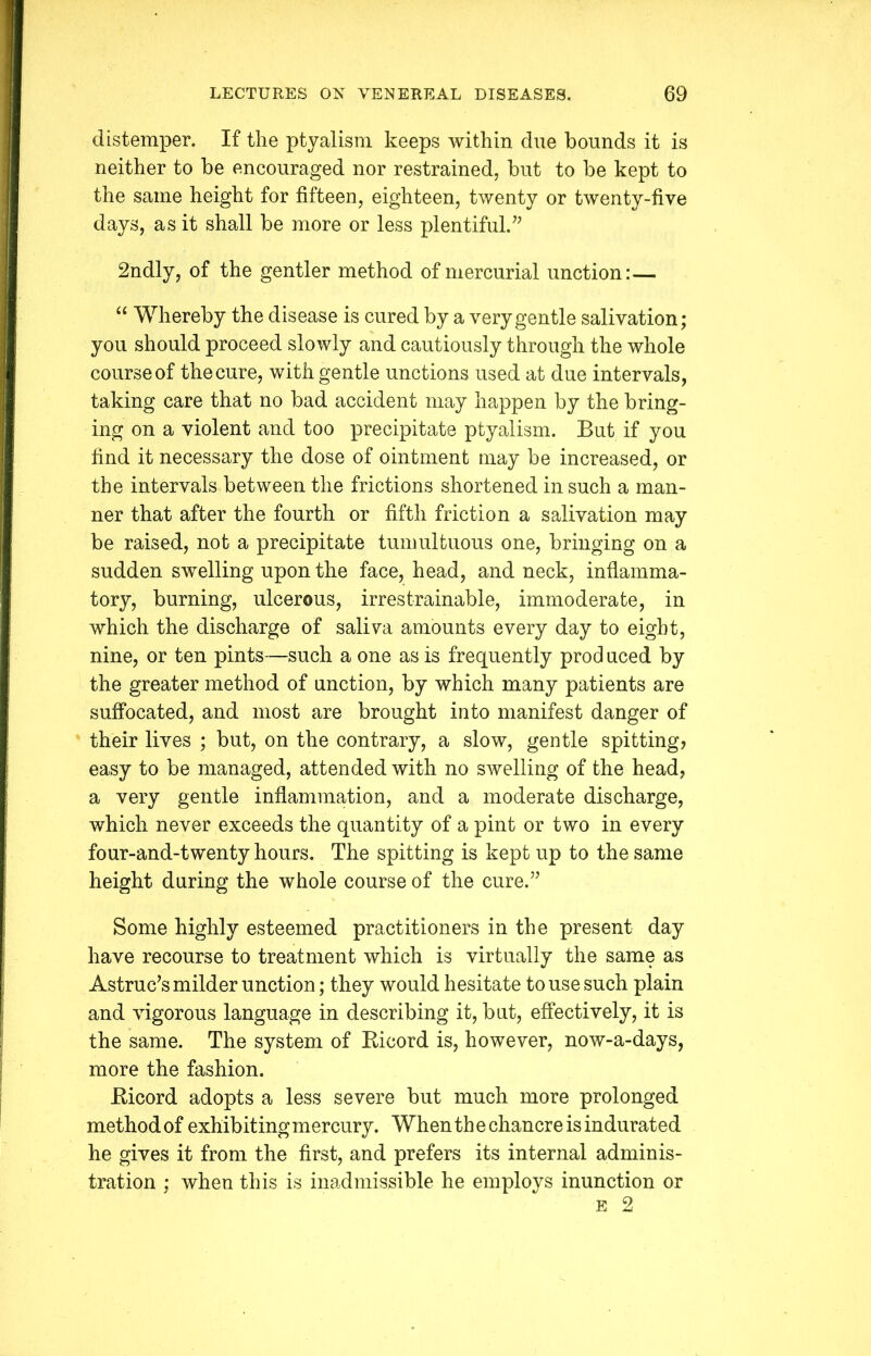 distemper. If the ptyalism keeps within due bounds it is neither to be encouraged nor restrained, but to be kept to the same height for fifteen, eighteen, twenty or twenty-five days, as it shall be more or less plentiful.” 2ndly, of the gentler method of mercurial unction:— “ Whereby the disease is cured by a very gentle salivation; you should proceed slowly and cautiously through the whole course of the cure, with gentle unctions used at due intervals, taking care that no bad accident may happen by the bring- ing on a violent and too precipitate ptyalism. But if you find it necessary the dose of ointment may be increased, or the intervals between the frictions shortened in such a man- ner that after the fourth or fifth friction a salivation may be raised, not a precipitate tumultuous one, bringing on a sudden swelling upon the face, head, and neck, inflamma- tory, burning, ulcerous, irrestrainable, immoderate, in which the discharge of saliva amounts every day to eight, nine, or ten pints—such a one as is frequently prod uced by the greater method of unction, by which many patients are suffocated, and most are brought into manifest danger of their lives ; but, on the contrary, a slow, gentle spitting, easy to be managed, attended with no swelling of the head, a very gentle inflammation, and a moderate discharge, which never exceeds the quantity of a pint or two in every four-and-twenty hours. The spitting is kept up to the same height during the whole course of the cure.” Some highly esteemed practitioners in the present day have recourse to treatment which is virtually the same as Astruc’s milder unction; they would hesitate to use such plain and vigorous language in describing it, but, effectively, it is the same. The system of Ricord is, however, now-a-days, more the fashion. Ricord adopts a less severe but much more prolonged method of exhibiting mercury. When th e chancre is indurated he gives it from the first, and prefers its internal adminis- tration ; when this is inadmissible he employs inunction or e 2