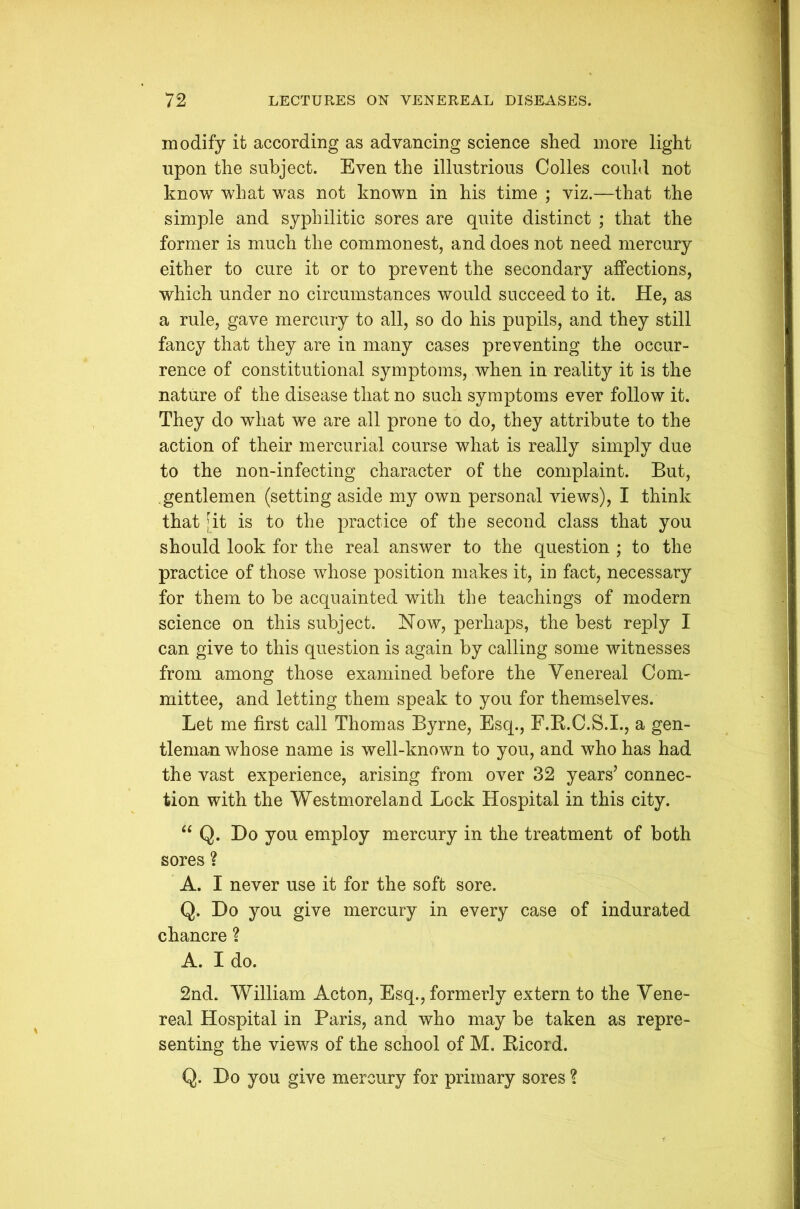 modify it according as advancing science shed more light upon the subject. Even the illustrious Colles could not know what was not known in his time ; viz.—that the simple and syphilitic sores are quite distinct ; that the former is much the commonest, and does not need mercury either to cure it or to prevent the secondary affections, which under no circumstances would succeed to it. He, as a rule, gave mercury to all, so do his pupils, and they still fancy that they are in many cases preventing the occur- rence of constitutional symptoms, when in reality it is the nature of the disease that no such symptoms ever follow it. They do what we are all prone to do, they attribute to the action of their mercurial course what is really simply due to the non-infecting character of the complaint. But, gentlemen (setting aside my own personal views), I think that [it is to the practice of the second class that you should look for the real answer to the question ; to the practice of those whose position makes it, in fact, necessary for them to be acquainted with the teachings of modern science on this subject. Now, perhaps, the best reply I can give to this question is again by calling some witnesses from among those examined before the Venereal Com- mittee, and letting them speak to you for themselves. Let me first call Thomas Byrne, Esq., F.R.C.S.I., a gen- tleman whose name is well-known to you, and who has had the vast experience, arising from over 32 years’ connec- tion with the Westmoreland Lock Hospital in this city. “ Q. Do you employ mercury in the treatment of both sores ? A. 1 never use it for the soft sore. Q. Do you give mercury in every case of indurated chancre ? A. I do. 2nd. William Acton, Esq., formerly extern to the Vene- real Hospital in Paris, and who may be taken as repre- senting the views of the school of M. Ricord. Q. Do you give mercury for primary sores ?