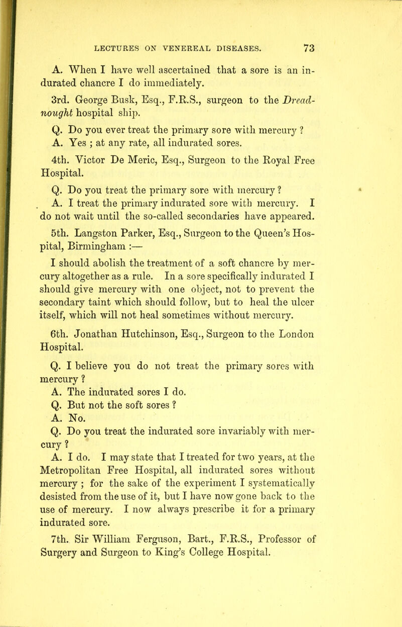 A. When I have well ascertained that a sore is an in- durated chancre I do immediately. 3rd. George Busk, Esq., F.R.S., surgeon to the Dread- nought hospital ship. Q. Do you ever treat the primary sore with mercury ? A. Yes ; at any rate, all indurated sores. 4th. Victor De Meric, Esq., Surgeon to the Royal Free Hospital. Q. Do you treat the primary sore with mercury ? A. I treat the primary indurated sore with mercury. I do not wait until the so-called secondaries have appeared. 5th. Langston Parker, Esq., Surgeon to the Queen’s Hos- pital, Birmingham :— I should abolish the treatment of a soft chancre by mer- cury altogether as a rule. In a sore specifically indurated I should give mercury with one object, not to prevent the secondary taint which should follow, but to heal the ulcer itself, which will not heal sometimes without mercury. 6th. Jonathan Hutchinson, Esq., Surgeon to the London Hospital. Q. I believe you do not treat the primary sores with mercury ? A. The indurated sores I do. Q. But not the soft sores ? A. No. Q. Do you treat the indurated sore invariably with mer- cury ? A. I do. I may state that I treated for two years, at the Metropolitan Free Hospital, all indurated sores without mercury ; for the sake of the experiment I systematically desisted from the use of it, but I have now gone back to the use of mercury. I now always prescribe it for a primary indurated sore. 7th. Sir William Ferguson, Bart., F.R.S., Professor of Surgery and Surgeon to King’s College Hospital.