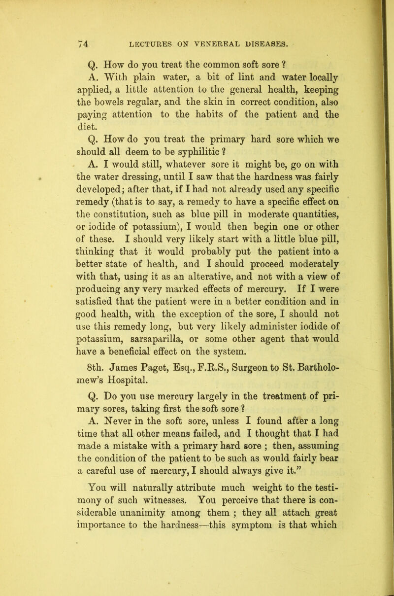 Q. How do you treat the common soft sore ? A. With plain water, a hit of lint and water locally applied, a little attention to the general health, keeping the bowels regular, and the skin in correct condition, also paying attention to the habits of the patient and the diet. Q. How do you treat the primary hard sore which we should all deem to be syphilitic ? A. I would still, whatever sore it might be, go on with the water dressing, until I saw that the hardness was fairly developed; after that, if I had not already used any specific remedy (that is to say, a remedy to have a specific effect on the constitution, such as blue pill in moderate quantities, or iodide of potassium), I would then begin one or other of these. I should very likely start with a little blue pill, thinking that it would probably put the patient into a better state of health, and I should proceed moderately with that, using it as an alterative, and not with a view of producing any very marked effects of mercury. If I were satisfied that the patient were in a better condition and in good health, with the exception of the sore, I should not use this remedy long, but very likely administer iodide of potassium, sarsaparilla, or some other agent that would have a beneficial effect on the system. 8th. James Paget, Esq., F.R.S., Surgeon to St. Bartholo- mew’s Hospital. Q. Do you use mercury largely in the treatment of pri- mary sores, taking first the soft sore ? A. Never in the soft sore, unless I found after a long time that all other means failed, and I thought that I had made a mistake with a primary hard sore ; then, assuming the condition of the patient to be such as would fairly bear a careful use of mercury, I should always give it,” You will naturally attribute much weight to the testi- mony of such witnesses. You perceive that there is con- siderable unanimity among them ; they all attach great importance to the hardness—this symptom is that which
