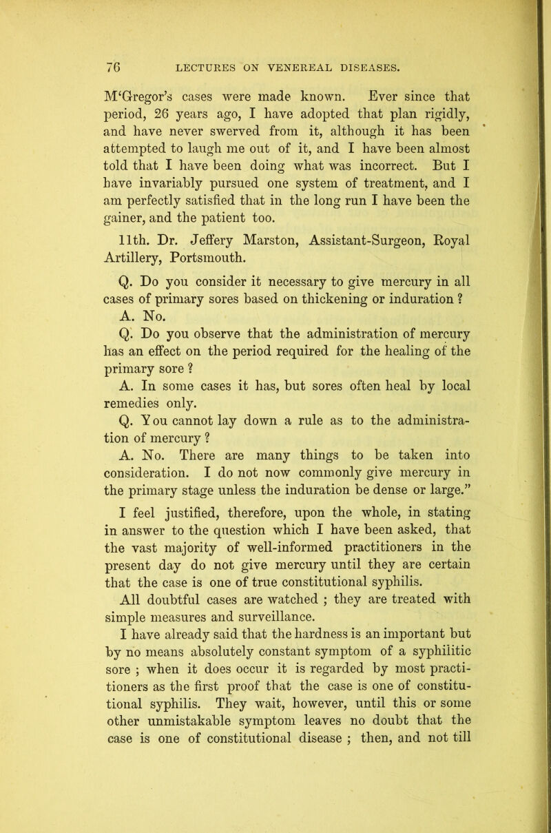 McGregor’s cases were made known. Ever since that period, 26 years ago, I have adopted that plan rigidly, and have never swerved from it, although it has been attempted to laugh me out of it, and I have been almost told that I have been doing what was incorrect. But I have invariably pursued one system of treatment, and I am perfectly satisfied that in the long run I have been the gainer, and the patient too. 11th. Dr. Jeffery Marston, Assistant-Surgeon, Boyal Artillery, Portsmouth. Q. Do you consider it necessary to give mercury in all cases of primary sores based on thickening or induration ? A. No. Q. Do you observe that the administration of mercury has an effect on the period required for the healing of the primary sore ? A. In some cases it has, but sores often heal by local remedies only. Q. Y ou cannot lay down a rule as to the administra- tion of mercury ? A. No. There are many things to be taken into consideration. I do not now commonly give mercury in the primary stage unless the induration be dense or large.” I feel justified, therefore, upon the whole, in stating in answer to the question which I have been asked, that the vast majority of well-informed practitioners in the present day do not give mercury until they are certain that the case is one of true constitutional syphilis. All doubtful cases are watched ; they are treated with simple measures and surveillance. I have already said that the hardness is an important but by no means absolutely constant symptom of a syphilitic sore ; when it does occur it is regarded by most practi- tioners as the first proof that the case is one of constitu- tional syphilis. They wait, however, until this or some other unmistakable symptom leaves no doubt that the case is one of constitutional disease ; then, and not till