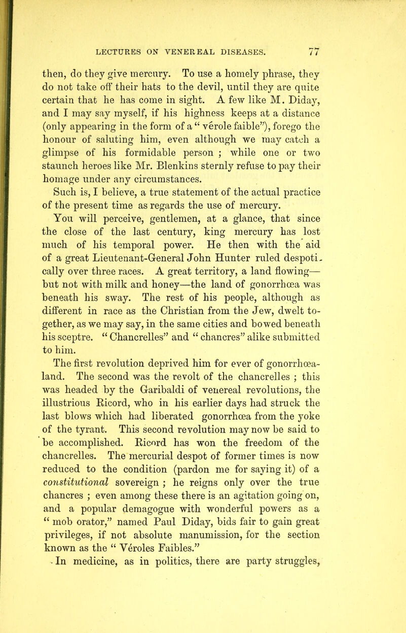 then, do they give mercury. To use a homely phrase, they do not take off their hats to the devil, until they are quite certain that he has come in sight. A few like M. Diday, and I may say myself, if his highness keeps at a distance (only appearing in the form of a “ verole faible”), forego the honour of saluting him, even although we may catch a glimpse of his formidable person ; while one or two staunch heroes like Mr. Blenkins sternly refuse to pay their homage under any circumstances. Such is, I believe, a true statement of the actual practice of the present time as regards the use of mercury. You will perceive, gentlemen, at a glance, that since the close of the last century, king mercury has lost much of his temporal power. He then with the aid of a great Lieutenant-General John Hunter ruled despoti- cally over three races. A great territory, a land flowing— but not with milk and honey—the land of gonorrhoea was beneath his sway. The rest of his people, although as different in race as the Christian from the Jew, dwelt to- gether, as we may say, in the same cities and bowed beneath his sceptre. “ Chancrelles” and “ chancres” alike submitted to him. The first revolution deprived him for ever of gonorrhoea- land. The second was the revolt of the chancrelles ; this was headed by the Garibaldi of venereal revolutions, the illustrious Ricord, who in his earlier days had struck the last blows which had liberated gonorrhoea from the yoke of the tyrant. This second revolution may now be said to be accomplished. Ricord has won the freedom of the chancrelles. The mercurial despot of former times is now reduced to the condition (pardon me for saying it) of a constitutional sovereign ; he reigns only over the true chancres ; even among these there is an agitation going on, and a popular demagogue with wonderful powers as a “ mob orator,” named Paul Diday, bids fair to gain great privileges, if not absolute manumission, for the section known as the “ Veroles Faibles.” • In medicine, as in politics, there are party struggles,