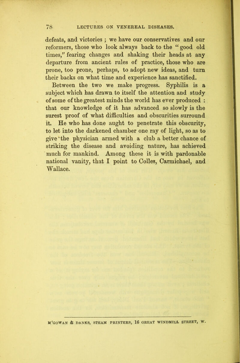 defeats, and victories ; we have our conservatives and our reformers, those who look always back to the “ good old times,fearing changes and shaking their heads at any departure from ancient rules of practice, those who are prone, too prone, perhaps, to adopt new ideas, and turn their backs on what time and experience has sanctified. Between the two we make progress. Syphilis is a subject which has drawn to itself the attention and study of some of the greatest minds the world has ever produced : that our knowledge of it has advanced so slowly is the surest proof of what difficulties and obscurities surround it. He who has done aught to penetrate this obscurity, to let into the darkened chamber one ray of light, so as to give*the physician armed with a club a better chance of striking the disease and avoiding nature, has achieved much for mankind. Among these it is with pardonable national vanity, that I point to Colles, Carmichael, and Wallace. M'GOWAN & DANKS, STEAM PRINTERS, 16 GREAT WINDMILL STREET, W.