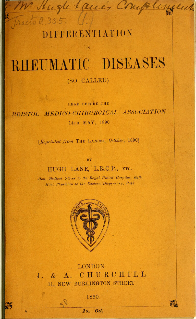 JlO.i DIFFERENTIATION RHEUMATIC DISEASES (SO CALLED) IReprinUd from The Lancet, OotoUr, 1890] HUGH LANE, L.R.C.P., etc, i. Medical Officer to the Boyal United Hospital, Bath Hon: Physician to the Eastern Dispensary, Bath . LONDON J. & A. CHUECHILL 11, NEW BURLINGTON STREET HEAD ISEFOtlE THE BRISTOL MEDICO-GHIRUROIGAL ASSOGIATIOB 14th may, 1890 1890