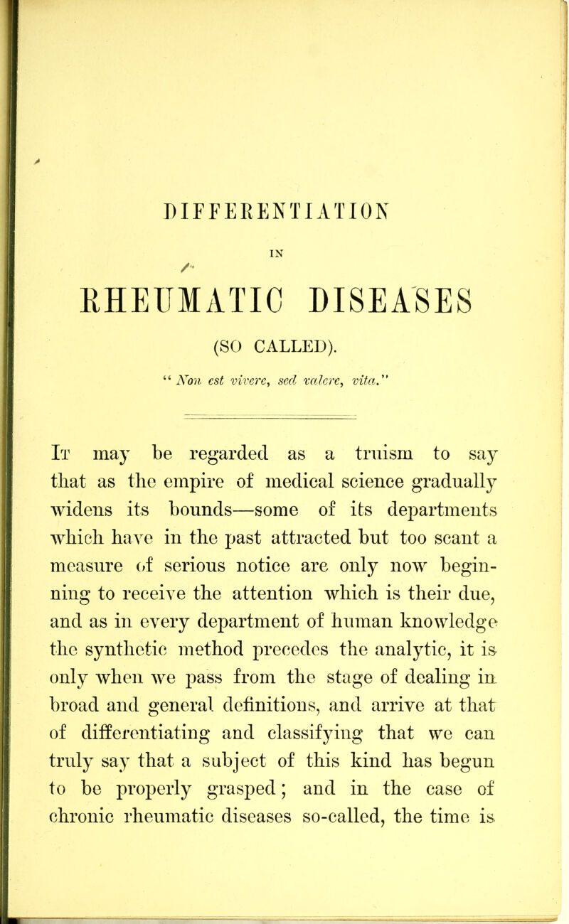 IN EHEUMATIC DISEASES (SO CALLED). “ Non est vivere, seel mlerc, vitaN It may be regarded as a truism to say that as the empire of medical science gradually widens its bounds—some of its departments which have in the past attracted but too scant a measure (>f serious notice are only now begin- ning to receive the attention which is their due, and as in every department of human knowledge the synthetic method j>recedes the analytic, it is only when we pass from the stage of dealing in broad and general definitions, and arrive at that of differentiating and classifying that we can truly say that a subject of this kind has begun to be properly grasped; and in the case of chronic rheumatic diseases so-called, the time is