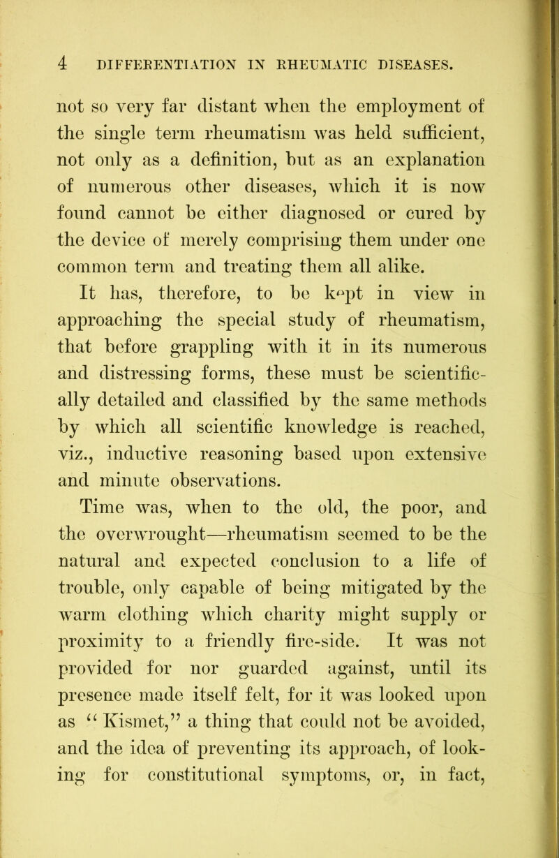 not SO very far distant when the employment of the single term rheumatism was held sufficient, not only as a definition, but as an explanation of numerous other diseases, which it is now found cannot he either diagnosed or cured by the device of merely comprising them under one common term and treating them all alike. It has, therefore, to he k«pt in view in approaching the special study of rheumatism, that before grappling with it in its numerous and distressing forms, these must he scientific- ally detailed and classified by the same methods by which all scientific knowledge is reached, viz., inductive reasoning based upon extensive and minute observations. Time was, when to the old, the poor, and the overwrought—rheumatism seemed to be the natural and expected conclusion to a life of trouble, only capable of being mitigated by the warm clothing which charity might supply or proximity to a friendly fire-side. It was not provided for nor guarded against, until its presence made itself felt, for it was looked upon as “ Kismet,” a thing that could not be avoided, and the idea of preventing its approach, of look- ing for constitutional symptoms, or, in fact.