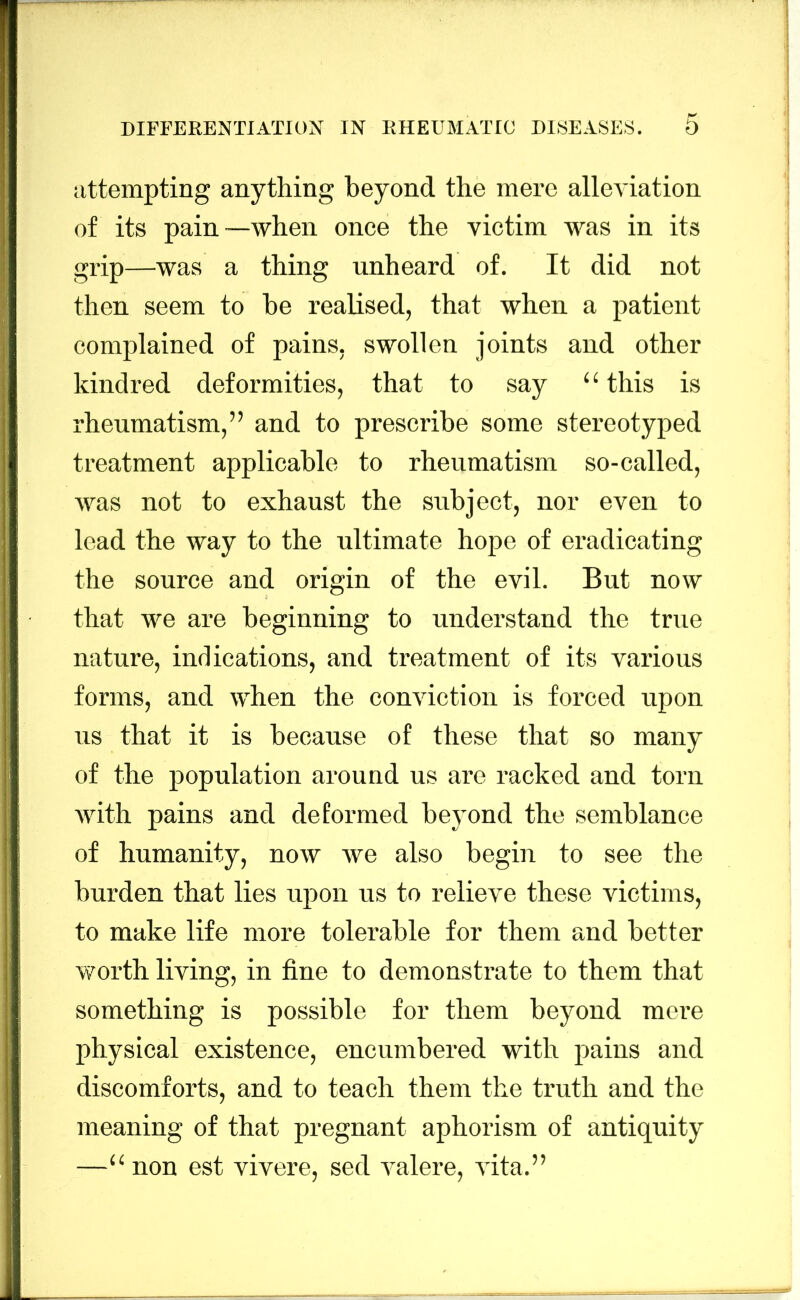 attempting anything beyond the mere alleviation of its pain—when once the victim was in its grip—was a thing unheard of. It did not then seem to he realised, that when a patient complained of pains, swollen joints and other kindred deformities, that to say “ this is rheumatism,” and to prescribe some stereotyped treatment applicable to rheumatism so-called, was not to exhaust the subject, nor even to lead the way to the ultimate hope of eradicating the source and origin of the evil. But now that we are beginning to understand the true nature, indications, and treatment of its various forms, and when the conviction is forced upon us that it is because of these that so many of the population around us are racked and torn with pains and deformed bc3mnd the semblance of humanity, now we also begin to see the burden that lies upon us to relieve these victims, to make life more tolerable for them and better worth living, in fine to demonstrate to them that something is possible for them beyond mere physical existence, encumbered with pains and discomforts, and to teach them the truth and the meaning of that pregnant aphorism of antiquity —“ non est vivere. sed valere. vita.”