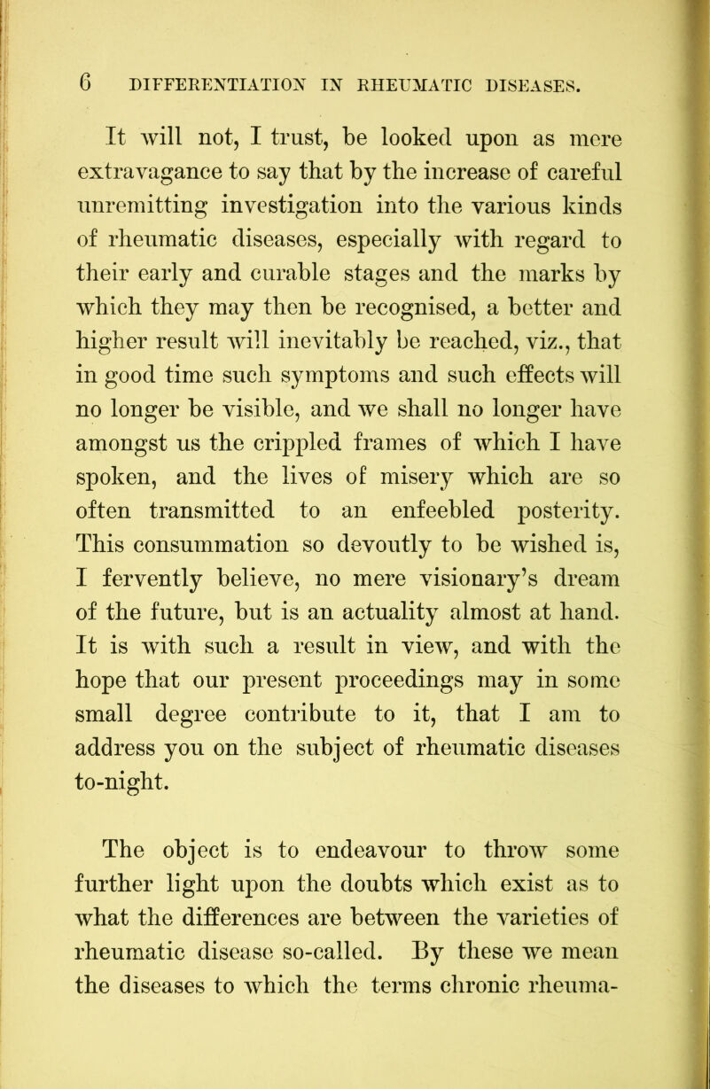 It will not, I trust, be looked upon as mere extravagance to say that by the increase of careful unremitting investigation into the various kinds of rheumatic diseases, especially with regard to their early and curable stages and the marks by which they may then be recognised, a better and | higher result will inevitably be reached, viz., that i in good time such symptoms and such effects will | no longer be visible, and we shall no longer have : amongst us the crippled frames of which I have | spoken, and the lives of misery which are so t often transmitted to an enfeebled posterity. i This consummation so devoutly to be wished is, , I fervently believe, no mere visionary’s dream ] of the future, but is an actuality almost at hand. It is with such a result in view, and with the hope that our present proceedings may in some small degree contribute to it, that I am to address you on the subject of rheumatic diseases to-night. The object is to endeavour to throw some further light upon the doubts which exist as to what the differences are between the varieties of rheumatic disease so-called. By these we mean the diseases to which the terms chronic rheuma- j