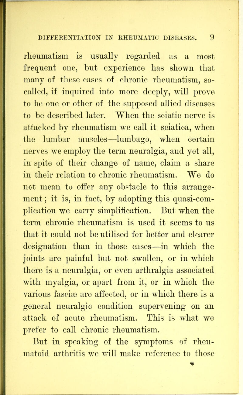 liieumatisin is usually regarded as a most frequent one, but experience has shown that many of these cases of chronic I'hcumatism, so- called, if inquired into more deeply, will prove to be one or other of the supposed allied diseases to he described later. When the sciatic nerve is attacked by rheumatism we call it sciatica, when the lumbar muscles—lumbago, when certain nerves we employ the term neuralgia, and yet all, in spite of their change of name, claim a share in their relation to chronic rheumatism. We do not mean to offer any obstacle to this arrange- ment ; it is, in fact, by adopting this quasi-com- plication we carry simplification. But. when the term chronic rheumatism is used it seems to us that it could not be utilised for better and clearer designation than in those cases—in which the joints are painful but not swollen, or in which there is a neuralgia, or even arthralgia associated with myalgia, or apart from it, or in which the various fascite are afi'ected, or in which there is a general neuralgic condition supervening on an attack of acute rheumatism. This is ivhat we prefer to call chronic rheumatism. But in speaking of the symptoms of rheu- matoid arthritis we v^ill make reference to those