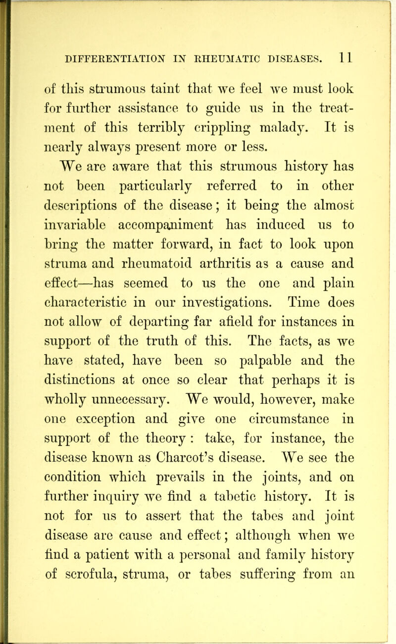 of this strumous taint that we feel we must look for further assistance to guide us in the treat- ment of this terribly crippling malady. It is nearly always present more or less. We are aware that this strumous history has not been particularly referred to in other descriptions of the disease; it being the almost invariable accompaniment has induced us to bring the matter forward, in fact to look upon struma and rheumatoid arthritis as a cause and effect—has seemed to us the one and plain characteristic in our investigations. Time does not allow of departing far afield for instances in support of the truth of this. The facts, as we have stated, have been so palpable and the distinctions at once so clear that perhaps it is wholly unnecessary. We would, however, make one exception and give one circumstance in support of the theory: take, for instance, the disease known as Charcot’s disease. We see the condition which prevails in the joints, and on further inquiry Ave find a tabetic history. It is not for us to assert that the tabes and joint disease are cause and effect; although when we find a patient with a personal and family history of scrofula, struma, or tabes suffering from an