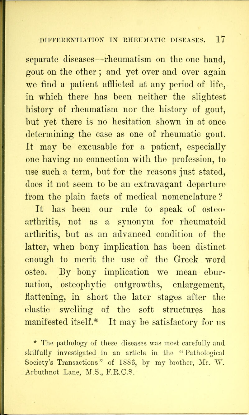 separate diseases—^rheumatism on the one hand, gout on the other; and yet over and over again Ave find a patient atflicted at any period of life, in which there has been neither the slightest history of rheumatism nor the history of gout, but yet there is no hesitation shown in at once determining the case as one of rheumatic gout. It may be excusable for a patient, especially one having no connection Avith the profession, to use such a term, but for the reasons just stated, does it not seem to be an extravagant departure from the plain facts of medical nomenclature ? It has been our rule to speak of osteo- arthritis, not as a synonym for rheumatoid arthritis, but as an advanced condition of the latter, AA'hen bony implication has been distinct enough to merit the use of the Greek Avord osteo. By bony implication Ave mean ebur- nation, osteophytic outgroAvths, enlargement, flattening, in short the later stages after the elastic SAveliing of the soft structures has manifested itself.* It may be satisfactory for us ^ The pathology of these diseases was most carefully and skilfully investigated in an article in the “ Pathological Society’s Transactions” of 1886, by my brother, Mr. M. Arbuthnot Lane, M.S., F.K.C.S,