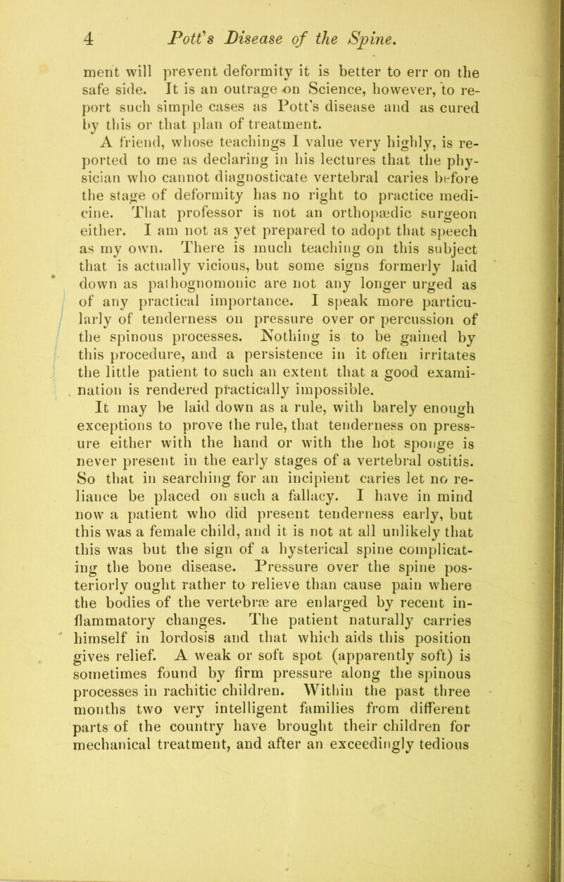 ment will prevent deformity it is better to err on the safe side. It is an outrage on Science, however, to re- port such simple cases as Pott’s disease and as cured by this or that plan of treatment. A friend, whose teachings I value very highly, is re- ported to me as declaring in his lectures that the phy- sician who cannot diagnosticate vertebral caries before the stage of deformity has no right to practice medi- cine. That professor is not an orthopjedic surgeon either. I am not as yet prepared to adopt that S[)eech as my own. There is much teaching on this subject that is actually vicious, but some signs formerly laid down as pathognomonic are not any longer urged as of any practical importance. I speak more particu- larly of tenderness on pressure over or percussion of the spinous processes. Nothing is to be gained by this procedure, and a persistence in it often irritates the little patient to such an extent that a good exami- nation is rendered practically impossible. It may be laid down as a rule, with barely enough exceptions to prove the rule, that tenderness on press- ure either with the hand or with the hot sponge is never present in the early stages of a vertebral ostitis. So that in searching for an incipient caries let no re- liance be placed on such a fallacy. I have in mind now a patient who did present tenderness early, but this was a female child, and it is not at all unlikely that this was but the sign of a hysterical spine complicat- ing the bone disease. Pressure over the spine pos- teriorly ought rather to relieve than cause pain where the bodies of the vertebrae are enlarged by recent in- flammatory changes. The patient naturally carries himself in lordosis and that which aids this position gives relief. A weak or soft spot (apparently soft) is sometimes found by firm pressure along the spinous processes in rachitic children. Within the past three months two very intelligent families from different parts of the country have brought their children for mechanical treatment, and after an exceedingly tedious
