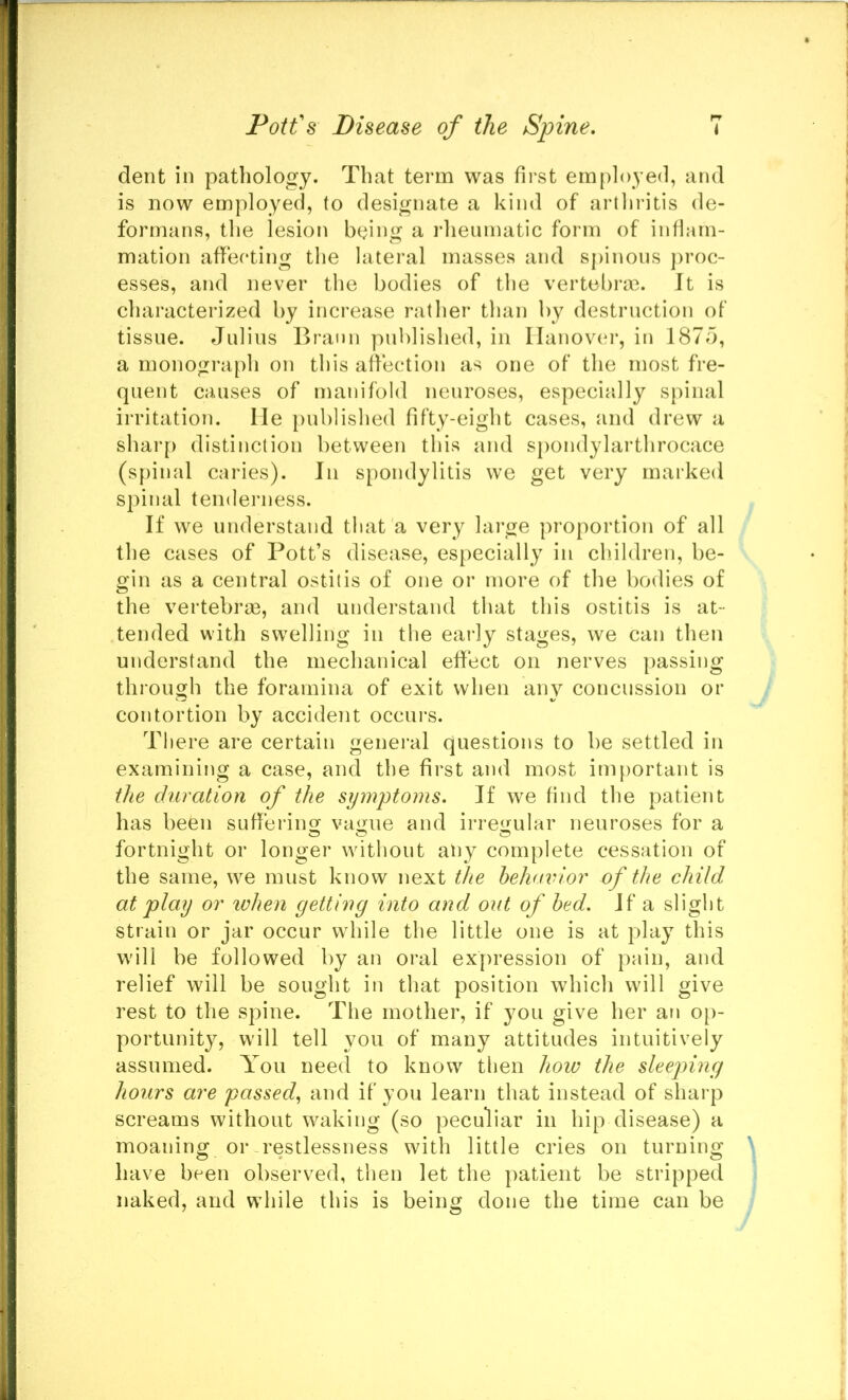 dent in pathology. That term was first employed, and is now employed, to designate a kind of arthritis de- formans, the lesion being a rheumatic form of inflam- mation affecting the lateral masses and spinous proc- esses, and never the bodies of the vertebra). It is characterized by increase rather than by destruction of tissue. Julius Braun published, in Hanover, in 1875, a monograph on this afrection as one of the most fre- quent causes of manifold neuroses, especially spinal irritation. Me j)ublished fifty-eight cases, and drew a sharp distinction between this and spondylarthrocace (spinal caries). In spondylitis we get very marked spinal tenderness. If we understand that a very large proportion of all the cases of Pott’s disease, especially in children, be- gin as a central ostitis of one or more of the bodies of the vertebraB, and understand that this ostitis is at- tended with swelling in the early stages, we can then understand the mechanical effect on nerves passing through the foramina of exit when any concussion or contortion by accident occurs. There are certain general questions to be settled in examining a case, and the first and most important is the duration of the symptoms. If we find the patient has been suffering vague and irregular neuroses for a fortnight or longer without al)y complete cessation of the same, we must know next the hehavior of the child at play or when getting into and out of bed. If a slight strain or jar occur while the little one is at play this will be followed by an oral expression of pain, and relief will be sought in that position which will give rest to the spine. The mother, if you give her an op- portunity, will tell you of many attitudes intuitively assumed. You need to know then how the sleeping hours are passed^ and if you learn that instead of sharp screams without waking (so peculiar in hip disease) a moaning or restlessness with little cries on turning have been observed, then let the patient be stripped naked, and while this is being done the time can be