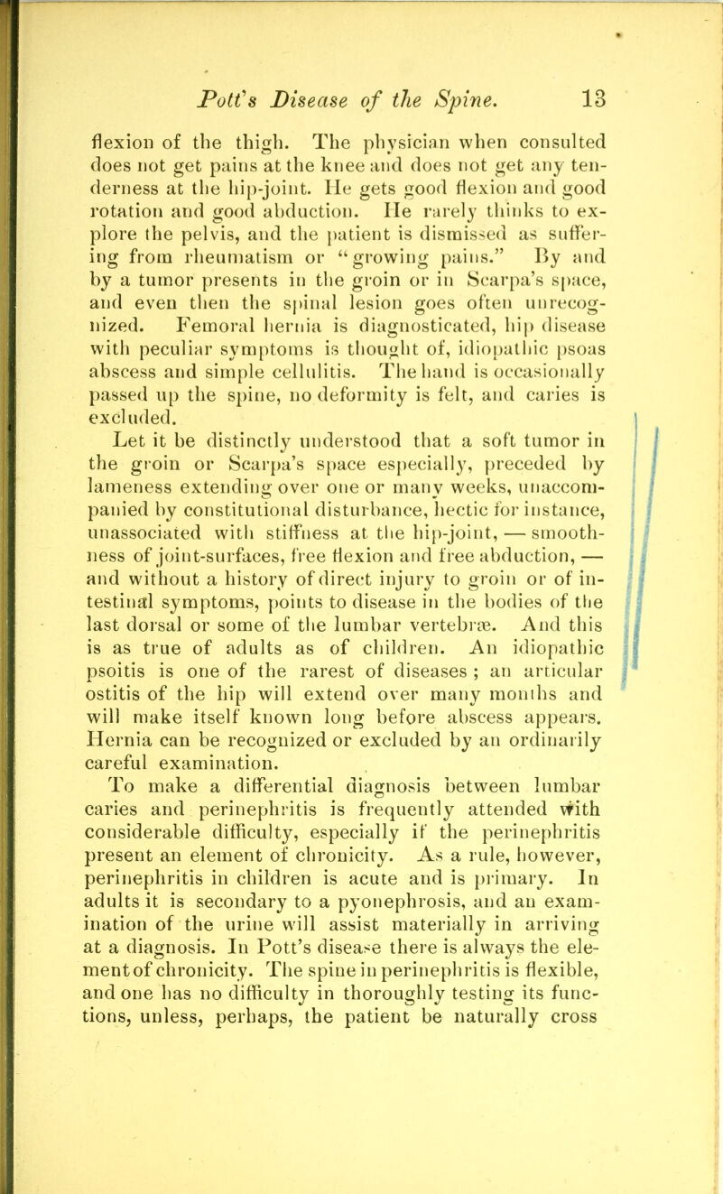 flexion of the thigh. The physician when consulted does not get pains at the knee and does not get any ten- derness at the hip-joint, lie gets good flexion and good rotation and good abduction. He rarely thinks to ex- plore the pelvis, and the patient is dismissed as suffer- ing from rheumatism or “growing pains.” By and by a tumor presents in the groin or in Scarpa’s space, and even then the spinal lesion goes often unrecog- nized. Femoral hernia is diagnosticated, hip disease with peculiar symptoms is tliought of, idiopathic psoas abscess and simple cellulitis. The hand is occasionally passed up the spine, no deformity is felt, and caries is excl uded. Let it be distinctly understood that a soft tumor in the groin or Scarpa’s space especially, [)receded by lameness extending over one or many weeks, unaccom- panied by constitutional disturbance, hectic for instance, unassociated with stiffness at the hip-joint, — smooth- ness of joint-surfaces, free flexion and free abduction, — and without a history of direct injury to groin or of in- testinal symptoms, points to disease in the bodies of the last dorsal or some of the lumbar vertebrte. And this is as true of adults as of children. An idiopathic psoitis is one of the rarest of diseases ; an articular ostitis of the hip will extend over many months and will make itself known long before abscess appears. Hernia can be recognized or excluded by an ordinarily careful examination. To make a differential diagnosis between lumbar caries and perinephritis is frequently attended with considerable difficulty, especially if the perinephritis present an element of cbronicity. As a rule, however, perinephritis in children is acute and is primary. In adults it is secondary to a pyonephrosis, and an exam- ination of the urine will assist materially in arriving at a diagnosis. In Pott’s disease there is always the ele- mentof chronicity. The spine in perinephritis is flexible, and one has no difficulty in thoroughly testing its func- tions, unless, perhaps, the patient be naturally cross