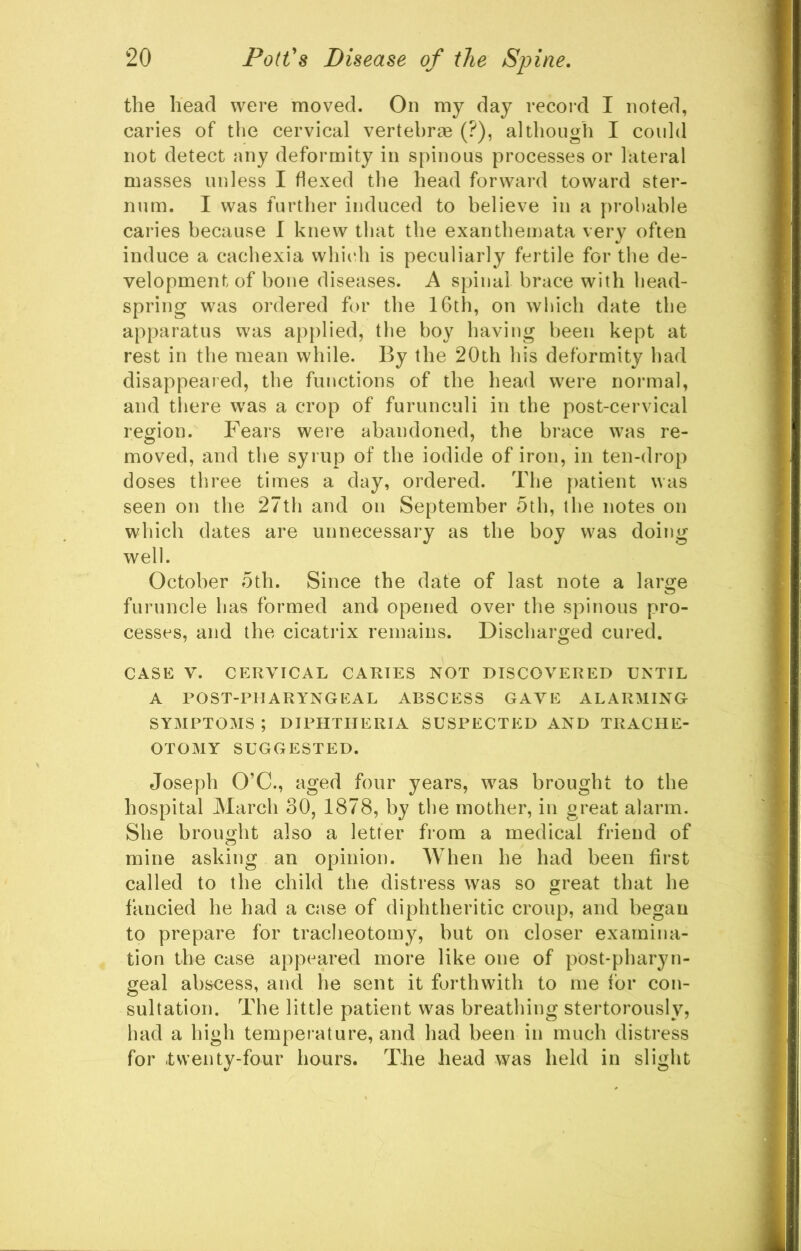 the head were moved. On my day recoixl I noted, caries of the cervical vertebrae (?), although I could not detect any deformity in spinous processes or lateral masses unless I flexed the head forward toward ster- num. I was further induced to believe in a probable caries because I knew that the exanthemata very often induce a cachexia which is peculiarly fertile for the de- velopment of hone diseases. A spinal brace with head- spring was ordered for the 16th, on which date the apparatus was ap{)lied, the boy having been kept at rest in the mean while. By the 20th his deformity had disappeared, the functions of the head were normal, and tliere w^as a crop of furunculi in the post-cervical region. Fears were abandoned, the brace was re- moved, and the syrup of the iodide of iron, in ten-drop doses three times a day, ordered. The patient was seen on the 27th and on September 5th, the notes on which dates are unnecessary as the boy was doing well. October 5th. Since the date of last note a large furuncle has formed and opened over the spinous pro- cesses, and the cicatrix remains. Discharged cured. CASE V. CERVICAL CARTES NOT DISCOVERED UNTIL A POST-PHARYNGEAL ABSCESS GAVE ALARMING SYMPTOMS ; DIPHTHERIA SUSPECTED AND TRACHE- OTOMY SUGGESTED. Joseph O’C., aged four years, was brought to the hospital March 30, 1878, by the mother, in great alarm. She brought also a letter from a medical friend of mine asking an opinion. When he had been first called to the child the distress was so great that he fancied he had a case of diphtheritic croup, and began to prepare for tracheotomy, but on closer examina- tion the case appeared more like one of post-pharyn- geal abscess, and he sent it forthwith to me for con- sultation. The little patient was breathing stertorously, had a high temperature, and had been in much distress for .twenty-four hours. The head was held in slight
