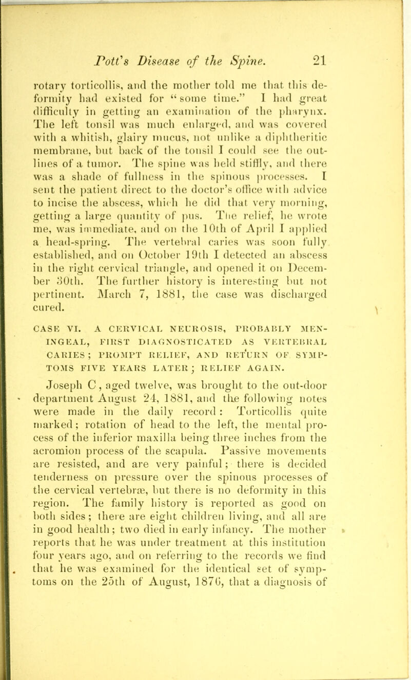 rotary torticollis, and the mother told me that this de- formity had existed for ‘‘some time.” 1 had great difficulty in getting an examination of the pharynx. The left tonsil was much enlarged, and was covered with a whitish, glairy mucus, not unlike a diphtheritic membrane, hut back of the tonsil I could see the out- lines of a tumor. The spine was held stiffiy, and there was a shade of fullness in the spinous processes. I sent the patient direct to the doctor’s olfice with advice to incise the abscess, which he did that very morning, getting a large quantity of pus. The relief, he wrote me, was immediate, and on the 10th of April I applied a head-spring. The vertebral caries was soon fully established, and on October 19th I detected an abscess in the right cervical triangle, and opened it on Decem- ber oOth. The further history is interesting but not pertinent. March 7, 1881, the case was discharged cured. CASE VI. A CERVICAL NEUROSIS, PROBABLY IMEN- INGEAL, FIRST DIAGNOSTICATED AS VERTEBBAL CARIES; PROMPT RELIEF, AND RETURN OF SY3IP- TOMS FIVE YEARS LATER; RELIEF AGAIN. Joseph C, aged twelve, was brought to the out-door department August 24, 1881, and tlie following notes were made in the daily record : Torticollis quite marked; rotation of head to the left, the mental pro- cess of the inferior maxilla being three inches from the acromion process of the scapula. Passive movements are resisted, and are very painful; there is decided tenderness on pressure over the spinous processes of the cervical vertebrie, but there is no deformity in this region. The family history is reported as good on both sides; theie are eight children living, and all are in good health; two died in early infancy. The mother reports that he was under treatment at this institution four years ago, and on referring to the records we find that he was examined for the identical set of symp- toms on the 25th of August, 187G, that a diagnosis of
