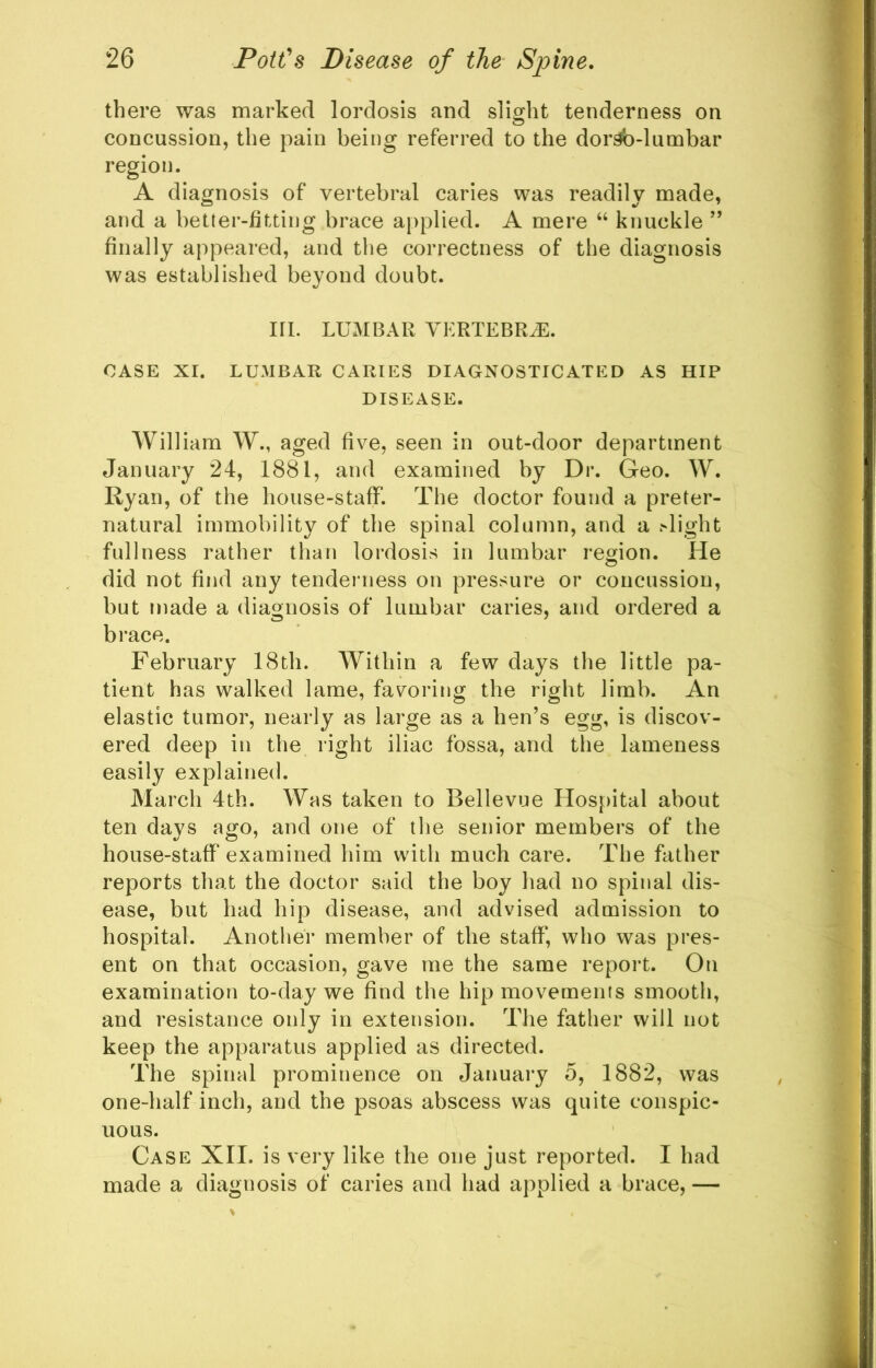 there was marked lordosis and slight tenderness on concussion, the pain being referred to the dor^-lumbar region. A diagnosis of vertebral caries was readily made, and a better-fitting brace applied. A mere “ knuckle ’’ finally appeared, and the correctness of the diagnosis was established beyond doubt. in. LUMBAR VERTEBRA. CASE XI. LUMBAR CARIES DIAGNOSTICATED AS HIP DISEASE. William W., aged five, seen in out-door department January 24, 1881, and examined by Dr. Geo. W. Ryan, of the house-staff. The doctor found a preter- natural immobility of the spinal column, and a .•'light fullness rather than lordosis in lumbar region. He did not find any tenderness on pressure or concussion, but made a diagnosis of lumbar caries, and ordered a brace. February 18th. Within a few days the little pa- tient has walked lame, fav^oring the right limb. An elastic tumor, nearly as large as a hen’s egg, is discov- ered deep in the right iliac fossa, and the lameness easily explained. March 4th. Was taken to Bellevue Hospital about ten days ago, and one of the senior members of the house-staff examined him with much care. The father reports that the doctor said the boy had no spinal dis- ease, but had hip disease, and advised admission to hospital. Another member of the staff, who was pres- ent on that occasion, gave me the same report. On examination to-day we find the hip movements smooth, and resistance only in extension. The father will not keep the apparatus applied as directed. The spinal prominence on January o, 1882, was one-half inch, and the psoas abscess was quite conspic- uous. Case XII. is very like the one just reported. I had made a diagnosis of caries and had applied a brace, —