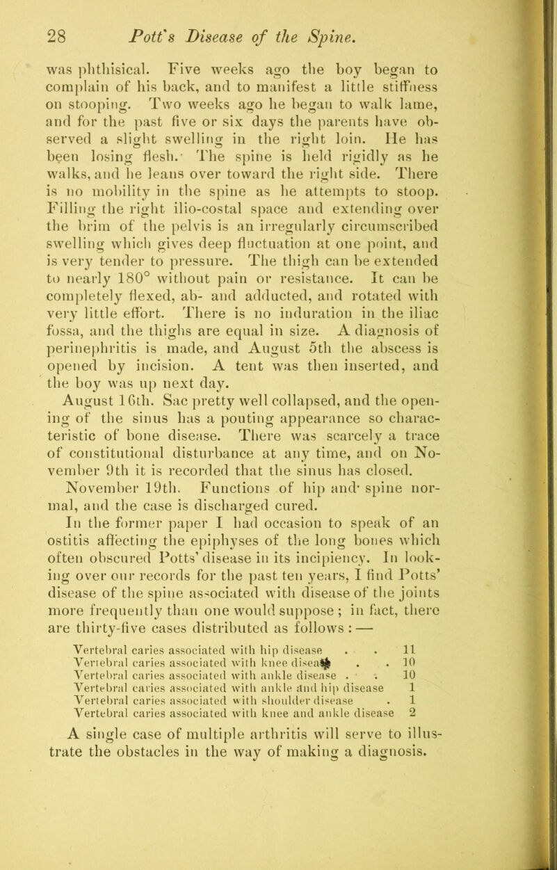 was phthisical. Five weeks ago the boy began to complain of his back, and to manifest a little stiffness on stooping. Two weeks ago he began to walk lame, and for the past five or six days the parents have ob- served a slight swelling in the right loin. He has been losing flesh.- The spine is held rigidly as he walks, and he leans over toward the i*ight side. There is no mobility in the spine as he attempts to stoop. Filling the right ilio-costal space and extending over the brim of the pelvis is an irregularly circumscribed swelling which gives deep fluctuation at one point, and is very tender to pressure. The thigh can be extended to nearly 180° without pain or resistance. It can be completely flexed, ab- and adducted, and rotated with very little eflbrt. There is no induration in the iliac fossa, and the thighs are equal in size. A diagnosis of perinephritis is made, and August 5th the abscess is opened by incision. A tent was then inserted, and the boy was up next day. August 16th. Sac pretty well collapsed, and the open- ing of the sinus has a pouting appearance so charac- teristic of bone disease. Tliere was scarcely a trace of constitutional disturbance at any time, and on No- vember 9th it is recorded that the sinus has closed. November 19th. Functions of hip and* spine nor- mal, and the case is discharged cured. In the former paper I had occasion to speak of an ostitis affecting the epiphyses of the long bones which often obscured Potts’ disease in its incipiency. In look- ing over our records for the past ten years, I find Potts’ disease of the spine associated with disease of the joints more frequently than one would suppose ; in fact, there are thirty-five cases distributed as follows: — Vertebral caries associated with hip disease . .11 Vertebral caries associated with knee disealj^ . . 10 Vertebral caries associated with ankle disease . . 10 Vertebral caries associated with ankle and hip disease 1 Vertebral caries associated with shoulder disease . 1 Vertebral caries associated with knee and ankle disease 2 A single case of multiple arthritis will serve to illus- trate the obstacles in the way of making a diagnosis.