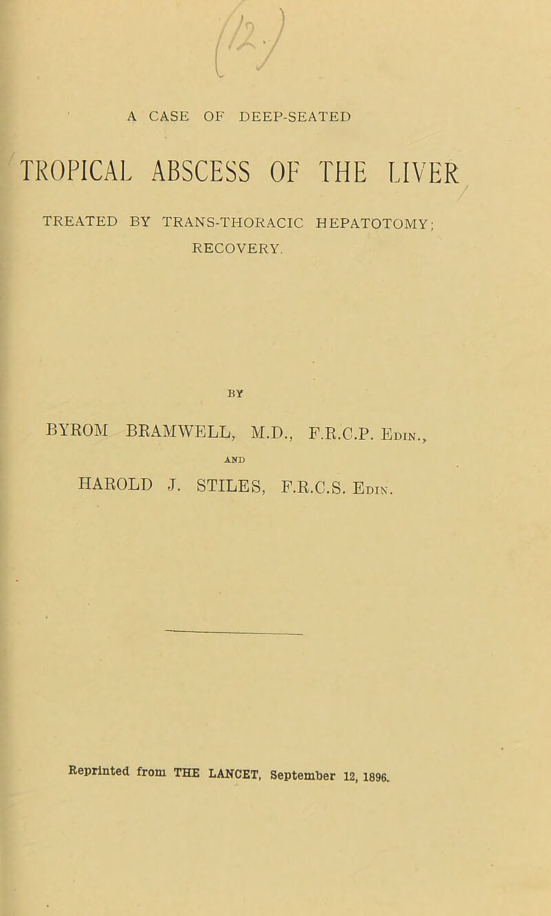 TROPICAL ABSCESS OF THE LIVER / TREATED BY TRANS-THORACIC HEPATOTOMY; RECOVERY. BY BYROM BEAMWELL, M.D., P.R.C.P. Edin., AND HAROLD J. STILES, F.R.C.S. Edin. Reprinted from THE LANCET, September 12,1896.