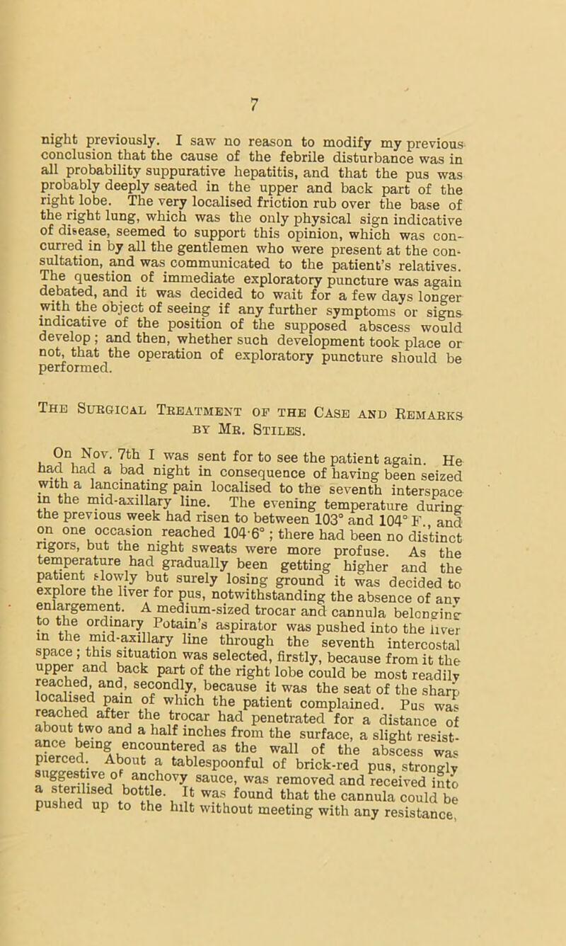 night previously. I saw no reason to modify my previous conclusion that the cause of the febrile disturbance was in all probability suppurative hepatitis, and that the pus was probably deeply seated in the upper and back part of the right lobe. The very localised friction rub over the base of the right lung, which was the only physical sign indicative of disease, seemed to support this opinion, which was con- curred in by all the gentlemen who were present at the con- sultation, and was communicated to the patient’s relatives. The question of immediate exploratory puncture was again debated, and it was decided to wait for a few days longer with the object of seeing if any further symptoms or signs uidicative of the position of the supposed abscess would develop; and then, whether such development took place or not, that the operation of exploratory puncture should be performed. The Suegical Teeatment of the Case and Eemaeks BY Me. Stiles. i, ^ patient again. He had had a bad night in consequence of having been seized with a lancmating pain localised to the seventh interspace m the inid-axillary line. The evening temperature durine the previous week had risen to between 103° and 104° F and on one occasion reached 104’6°; there had been no distinct rigors, but the night sweats were more profuse. As the temperature had gradually been getting higher and the patient slowly but surely losing ground it was decided to explore the liver for pus, notwithstanding the absence of anv enlargement. A medium-sized trocar and cannula belongin’c' to the ordinary Potain’s aspirator was pushed into the liver mid-axillary line through the seventh intercostal space, this situation was selected, firstly, because from it the ISfruf “ost readilv t>®cause it was the seat of the sharp patient complained. Pus was reached after the trocar had penetrated for a distance of about two and a half inches from the surface, a slight resist- ance being encountered as the wall of the abicess wa>^ pierced. About a tablespoonful of brick-red pus, strongly igpstive o anchovy sauce, was removed and received into cannula could be pushed up to the hilt without meeting with any resistance