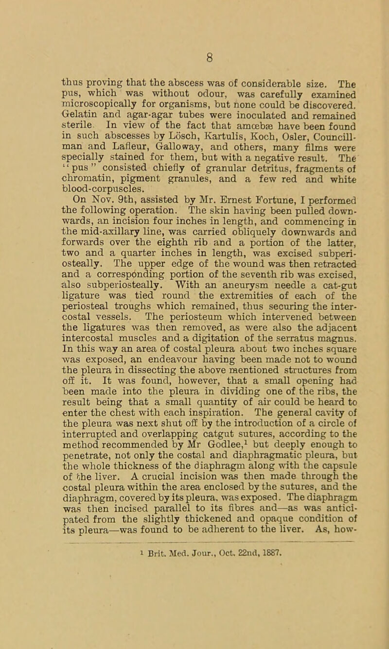 thus proving that the abscess was of considerable size. The pus, which was without odour, was carefully examined microscopically for organisms, but none could be discovered. Gelatin and agar-agar tubes were inoculated and remained sterile. In view of the fact that amoeba have been found in such abscesses by Losch, Kartulis, Koch, Osier, Councill- man and Lafleur, Galloway, and others, many films were specially stained for them, but with a negative result. The “pus” consisted chiefly of granular detritus, fragments of chromatin, pigment granules, and a few red and white blood-corpuscles. On Nov. 9th, assisted by Mr. Ernest Fortune, I performed the following operation. The skin having been pulled down- wards, an incision four inches in length, and commencing in the mid-axillary line, was carried obliquely downwards and forwards over the eighth rib and a portion of the latter, two and a quarter inches in length, was excised subperi- osteally. The upper edge of the wound was then retracted and a correspbnding portion of the seventh rib was excised, also subperiosteally. With an aneurysm needle a cat-gut ligature was tied round the extremities of each of the periosteal troughs which remained, thus securing the inter- costal vessels. The periosteum which intervened between the ligatures was then removed, as were also the adjacent intercostal muscles and a digitation of the serratus magnus. In this way an area of costal pleura about two inches square was exposed, an endeavour having been made not to wound the pleura in dissecting the above mentioned structures from off it. It was found, however, that a small opening had been made into the pleura in dividing one of the ribs, the result being that a small quantity of air could be heard to enter the chest with each inspiration. The general cavity of the pleura was next shut off by the introduction of a circle of interrupted and overlapping catgut sutures, according to the method recommended by Mr Godlee,^ but deeply enough to penetrate, not only the costal and diaphragmatic pleura, but the whole thickness of the diaphragm along with the capsule of the liver. A crucial incision was then made through the costal pleura within the area enclosed by the sutures, and the diaphragm, covered by its pleura, was exposed. The diaphragm was then incised parallel to its fibres and—as was antici- pated from the slightly thickened and opaque condition of its pleura—was found to be adherent to the liver. As, how- 1 Brit. Med. Jour., Oct. 22nd, 1887.