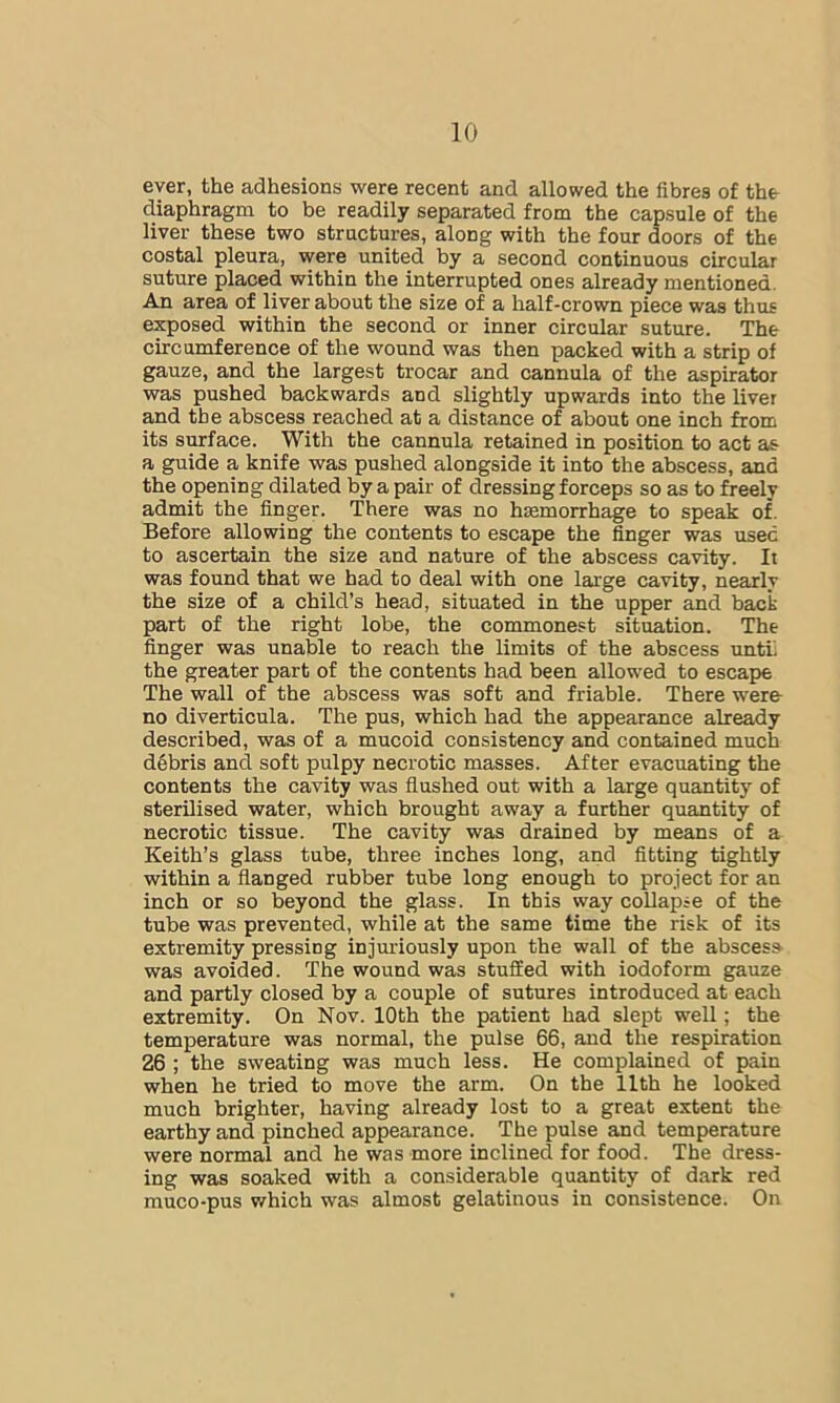 ever, the adhesions were recent and allowed the fibres of the diaphragm to be readily separated from the capsule of the liver these two structures, along with the four doors of the costal pleura, were united by a second continuous circular suture placed within the interrupted ones already mentioned. An area of liver about the size of a half-crown piece was thus exposed within the second or inner circular suture. The circumference of the wound was then packed with a strip of gauze, and the largest trocar and cannula of the aspirator was pushed backwards and slightly upwards into the liver and the abscess reached at a distance of about one inch from its surface. With the cannula retained in position to act as a guide a knife was pushed alongside it into the abscess, and the opening dilated by a pair of dressing forceps so as to freely admit the finger. There was no haemorrhage to speak of. Before allowing the contents to escape the finger was used to ascertain the size and nature of the abscess cavity. It was found that we had to deal with one large cavity, nearly the size of a child’s head, situated in the upper and back part of the right lobe, the commonest situation. The finger was unable to reach the limits of the abscess untL the greater part of the contents had been allowed to escape The wall of the abscess was soft and friable. There were- no diverticula. The pus, which had the appearance already described, was of a mucoid consistency and contained much debris and soft pulpy necrotic masses. After evacuating the contents the cavity was flushed out with a large quantity of sterilised water, which brought away a further quantity of necrotic tissue. The cavity was drained by means of a Keith’s glass tube, three inches long, and fitting tightly within a flanged rubber tube long enough to project for an inch or so beyond the glass. In this way collapse of the tube was prevented, while at the same time the risk of its extremity pressing injuriously upon the wall of the abscess was avoided. The wound was stuSed with iodoform gauze and partly closed by a couple of sutures introduced at each extremity. On Nov. 10th the patient had slept well; the temperature was normal, the pulse 66, and the respiration 26 ; the sweating was much less. He complained of pain when he tried to move the arm. On the 11th he looked much brighter, having already lost to a great extent the earthy and pinched appearance. The pulse and temperature were normal and he was more inclined for food. The dress- ing was soaked with a considerable quantity of dark red muco-pus which was almost gelatinous in consistence. On