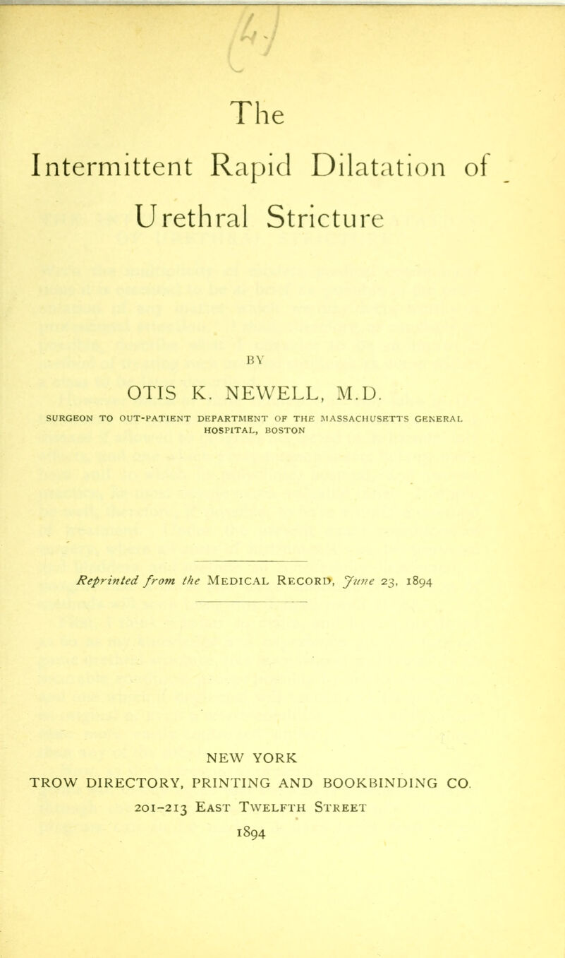 4/ J The Intermittent Rapid Dilatation of Urethral Stricture BY OTIS K. NEWELL, M.D. SURGEON TO OUT-PATIENT DEPARTMENT OF THE MASSACHUSETTS GENERAL HOSPITAL, BOSTON Reprinted from the MEDICAL RECORD, yu77e 23, 1894 NEW YORK TROW DIRECTORY, PRINTING AND BOOKBINDING CO. 201-213 East Twelfth Street 1894