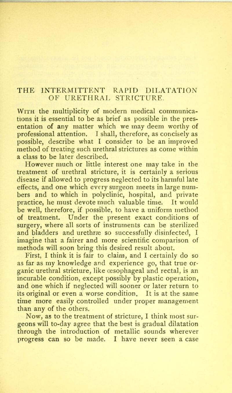 THE INTERMITTENT RAPID DILATATION OF URETHRAL STRICTURE. With the multiplicity of modern medical communica- tions it is essential to be as brief as possible in the pres- entation of any matter which we may deem worthy of professional attention. I shall, therefore, as concisely as possible, describe what I consider to be an improved method of treating such urethral strictures as come within a class to be later described. However much or little interest one may take in the treatment of urethral stricture, it is certainly a serious disease if allowed to progress neglected to its harmful late effects, and one which every surgeon meets in large num- bers and to which in polyclinic, hospital, and private practice, he must devote much valuable time. It would be well, therefore, if possible, to have a uniform method of treatment. Under the present exact conditions of surgery, where all sorts of instruments can be sterilized and bladders and urethrae so successfully disinfected, I imagine that a fairer and more scientific comparison of methods will soon bring this desired result about. First, I think it is fair to claim, and I certainly do so as far as my knowledge and experience go, that true or- ganic urethral stricture, like oesophageal and rectal, is an incurable condition, except possibly by plastic operation, and one which if neglected will sooner or later return to its original or even a worse condition. It is at the same time more easily controlled under proper management than any of the others. Now, as to the treatment of stricture, I think most sur- geons will to-day agree that the best is gradual dilatation through the introduction of metallic sounds wherever progress can so be made. I have never seen a case