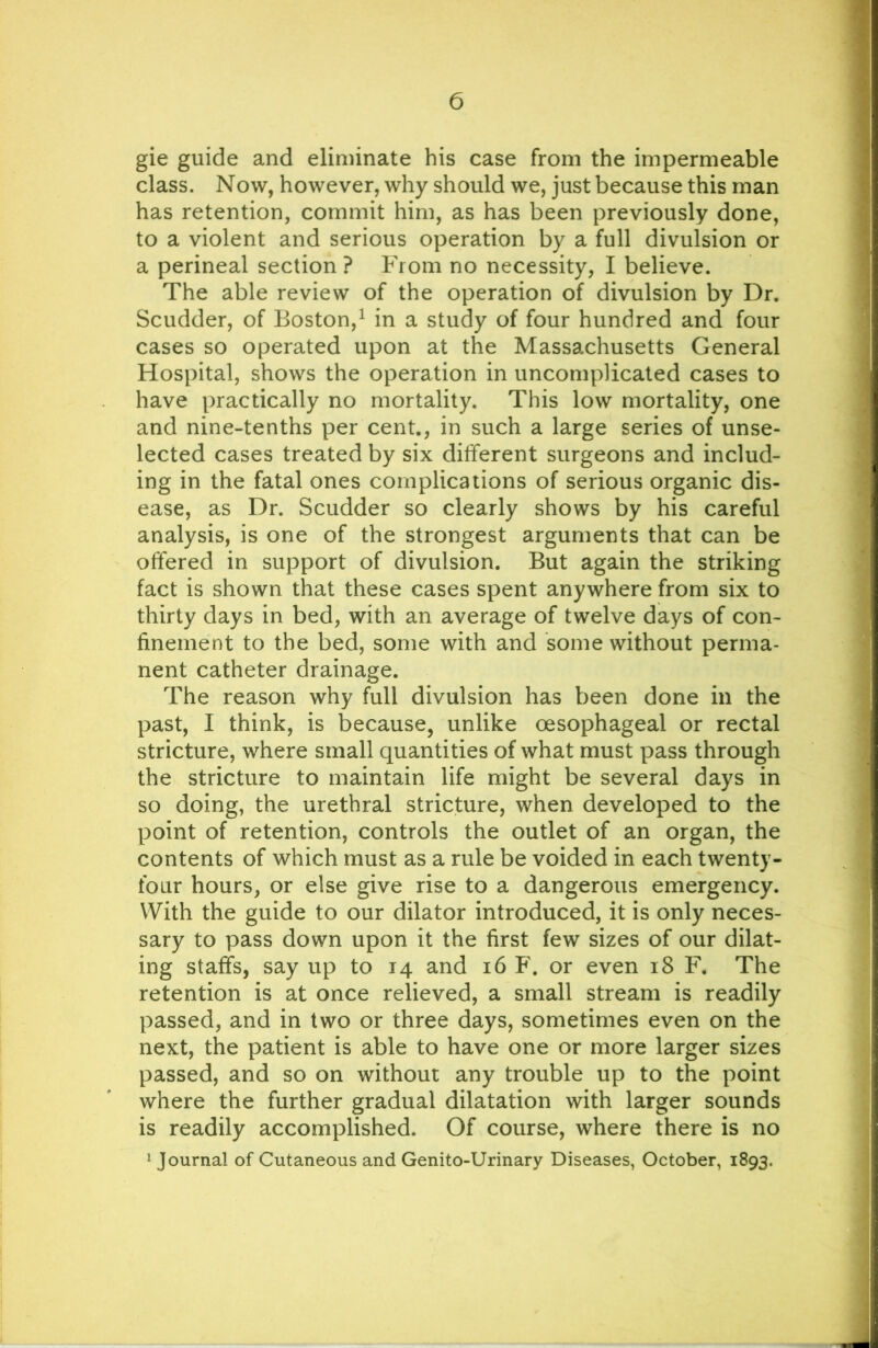 gie guide and eliminate his case from the impermeable class. Now, however, why should we, just because this man has retention, commit him, as has been previously done, to a violent and serious operation by a full divulsion or a perineal section ? From no necessity, I believe. The able review of the operation of divulsion by Dr. Scudder, of Boston,^ in a study of four hundred and four cases so operated upon at the Massachusetts General Hospital, shows the operation in uncomplicated cases to have practically no mortality. This low mortality, one and nine-tenths per cent., in such a large series of unse- lected cases treated by six different surgeons and includ- ing in the fatal ones complications of serious organic dis- ease, as Dr. Scudder so clearly shows by his careful analysis, is one of the strongest arguments that can be offered in support of divulsion. But again the striking fact is shown that these cases spent anywhere from six to thirty days in bed, with an average of twelve days of con- finement to the bed, some with and some without perma- nent catheter drainage. The reason why full divulsion has been done in the past, I think, is because, unlike oesophageal or rectal stricture, where small quantities of what must pass through the stricture to maintain life might be several days in so doing, the urethral stricture, when developed to the point of retention, controls the outlet of an organ, the contents of which must as a rule be voided in each twenty- four hours, or else give rise to a dangerous emergency. With the guide to our dilator introduced, it is only neces- sary to pass down upon it the first few sizes of our dilat- ing staffs, say up to 14 and 16 F. or even 18 F. The retention is at once relieved, a small stream is readily passed, and in two or three days, sometimes even on the next, the patient is able to have one or more larger sizes passed, and so on without any trouble up to the point where the further gradual dilatation with larger sounds is readily accomplished. Of course, where there is no 1 Journal of Cutaneous and Genito-Urinary Diseases, October, 1893,