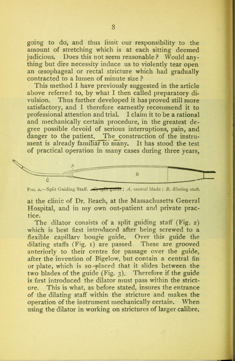 going to do, and thus limit our responsibility to the amount of stretching which is at each sitting deemed judicious. Does this not seem reasonable ? Would any- thing but dire necessity induce us to violently tear open an oesophageal or rectal stricture which had gradually contracted to a lumen of minute size ? This method I have previously suggested in the article above referred to, by what I then called preparatory di- vulsion. Thus further developed it has proved still more satisfactory, and I therefore earnestly recommend it to professional attention and trial. I claim it to be a rational and mechanically certain procedure, in the greatest de- gree possible devoid of serious interruptions, pain, and danger to the patient. The construction of the instru- ment is already familiar to nTany. It has stood the test of practical operation in many cases during three years, Fig. 2.—Split Guiding Staff. JpliL ; A, central blade ; B, dilating staff. at the clinic of Dr. Beach, at the Massachusetts General Hospital, and in my own out-patient and private prac- tice. The dilator consists of a split guiding staff (Fig. 2) which is best first introduced after being screwed to a flexible capillary bougie guide. Over this guide the dilating staffs (Fig. i) are passed. These are grooved anteriorly to their centre for passage over the guide, after the invention of Bigelow, but contain a central fin or plate, which is so-placed that it slides between the two blades of the guide (Fig. 3). Therefore if the guide is first introduced the dilator must pass within the strict- ure. This is what, as before stated, insures the entrance of the dilating staff within the stricture and makes the operation of the instrument mechanically certain. When using the dilator in working on strictures of larger calibre.