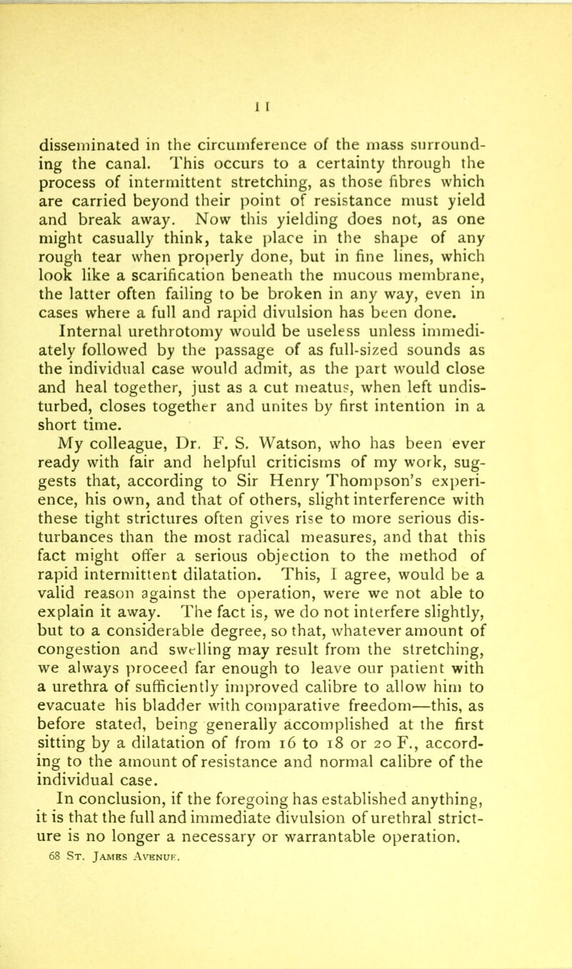 ing the canal. This occurs to a certainty through the process of intermittent stretching, as those fibres which are carried beyond their point of resistance must yield and break away. Now this yielding does not, as one might casually think, take place in the shape of any rough tear when properly done, but in fine lines, which look like a scarification beneath the mucous membrane, the latter often failing to be broken in any way, even in cases where a full and rapid divulsion has been done. Internal urethrotomy would be useless unless immedi- ately followed by the passage of as full-sized sounds as the individual case would admit, as the part would close and heal together, just as a cut meatus, when left undis- turbed, closes together and unites by first intention in a short time. My colleague. Dr. F. S. Watson, who has been ever ready with fair and helpful criticisms of my work, sug- gests that, according to Sir Henry Thompson’s experi- ence, his own, and that of others, slight interference with these tight strictures often gives rise to more serious dis- turbances than the most radical measures, and that this fact might offer a serious objection to the method of rapid intermittent dilatation. This, I agree, would be a valid reason against the operation, w^ere we not able to explain it away. The fact is, we do not interfere slightly, but to a considerable degree, so that, whatever amount of congestion and swelling may result from the stretching, we always proceed far enough to leave our patient with a urethra of sufficiently improved calibre to allow him to evacuate his bladder with comparative freedom—this, as before stated, being generally accomplished at the first sitting by a dilatation of from i6 to i8 or 20 F., accord- ing to the amount of resistance and normal calibre of the individual case. In conclusion, if the foregoing has established anything, it is that the full and immediate divulsion of urethral strict- ure is no longer a necessary or warrantable operation. 68 St. James Avenuf.