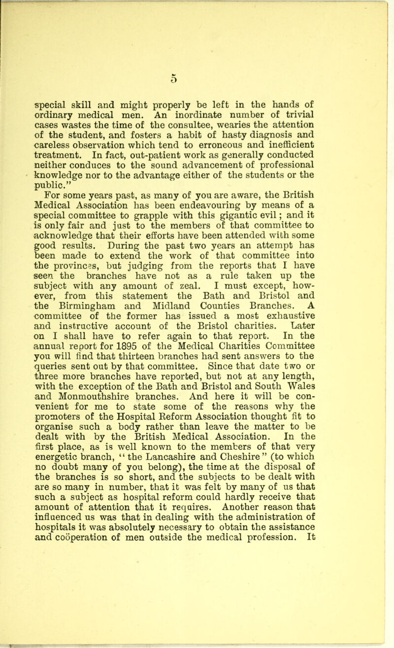 special skill and might properly be left in the hands of ordinary medical men. An inordinate number of trivial cases wastes the time of the consultee, wearies the attention of the student, and fosters a habit of hasty diagnosis and careless observation which tend to erroneous and inefficient treatment. In fact, out-patient work as generally conducted neither conduces to the sound advancement of professional knowledge nor to the advantage either of the students or the public.” For some years past, as many of you are aware, the British Medical Association has been endeavouring by means of a special committee to grapple with this gigantic evil; and it is only fair and just to the members of that committee to acknowledge that their efforts have been attended with some good results. During the past two years an attempt has been made to extend the work of that committee into the provinces, but judging from the reports that I have seen the branches have not as a rule taken up the subject with any amount of zeal. I must except, how- ever, from this statement the Bath and Bristol and the Birmingham and Midland Counties Branches. A committee of the former has issued a most exhaustive and instructive account of the Bristol charities. Later on I shall have to refer again to that report. In the annual report for 1895 of the Medical Charities Committee you will find that thirteen branches had sent answers to the queries sent out by that committee. Since that date two or three more branches have reported, but not at any length, with the exception of the Bath aud Bristol and South Wales and Monmouthshire branches. And here it will be con- venient for me to state some of the reasons why the promoters of the Hospital Eeform Association thought fit to organise such a body rather than leave the matter to be dealt with by the British Medical Association. In the first place, as is well known to the members of that very energetic branch, “ the Lancashire and Cheshire” (to which no doubt many of you belong), the time at the disposal of the branches is so short, and the subjects to be dealt with are so many in number, that it was felt by many of us that such a subject as hospital reform could hardly receive that amount of attention that it requires. Another reason that infiuenced us was that in dealing with the administration of hospitals it was absolutely necessary to obtain the assistance and cooperation of men outside the medical profession. It