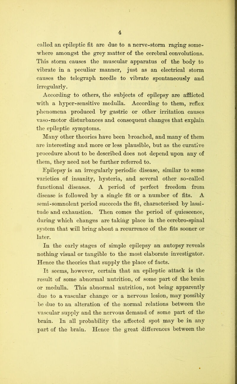 called an epileptic fit are due to a nerve-storm raging some- where amongst the grey matter of the cerebral convolutions. This storm causes the muscular apparatus of the body to vibrate in a peculiar manner, just as an electrical storm causes the telegraph needle to vibrate spontaneously and irregularly. According to others, the subjects of epilepsy are afflicted with a hyper-sensitive medulla. According to them, reflex phenomena produced by gastric or other irritation causes vaso-motor disturbances and consequent changes that explain the epileptic symptoms. Many other theories have been broached, and many of them are interesting and more or less plausible, but as the curative procedure about to be described does not depend upon any of them, they need not be further referred to. Epilepsy is an irregularly periodic disease, similar to some varieties of insanity, hysteria, and several other so-called functional diseases. A period of perfect freedom from disease is followed by a single fit or a number of fits. A semi-somnolent period succeeds the fit, characterised by lassi- tude and exhaustion. Then comes the period of quiescence, during which changes are taking place in the cerebro-spinal system that will bring about a recurrence of the fits sooner or later. In the early stages of simple epilepsy an autopsy reveals nothing visual or tangible to the most elaborate investigator. Hence the theories that supply the place of facts. It seems, however, certain that an epileptic attack is the result of some abnormal nutrition, of some part of the brain or medulla. This abnormal nutrition, not being apparently due to a vascular change or a nervous lesion, may possibly be due to an alteration of the normal relations between the vascular supply and the nervous demand of some part of the brain. In all probability the affected spot may be in any part of the brain. Hence the great differences between the