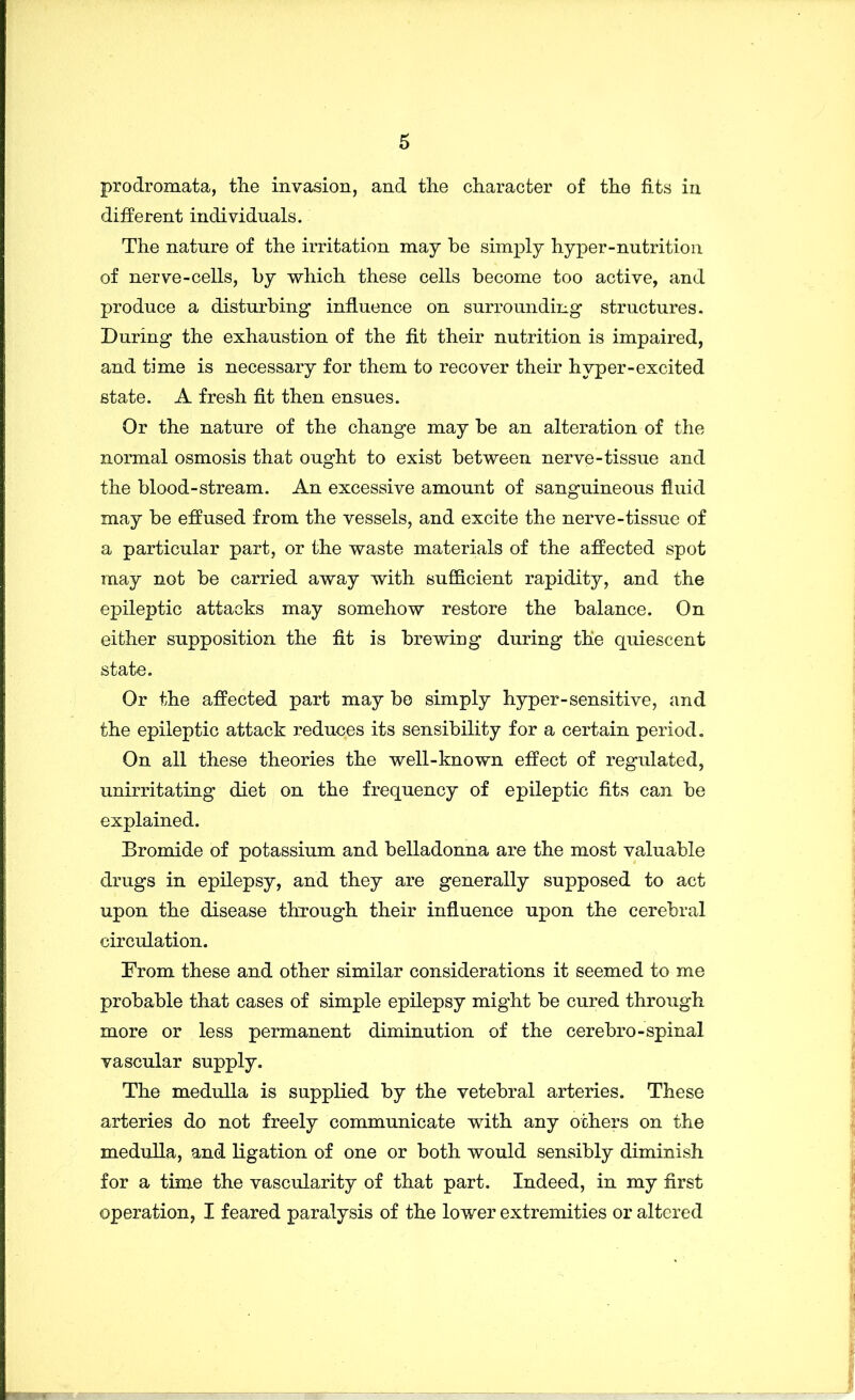 prodromata, the invasion, and the character of the fits in different individuals. The nature of the irritation may he simply hyper-nutrition of nerve-cells, hy which these cells become too active, and produce a disturbing influence on surrounding structures. During the exhaustion of the fit their nutrition is impaired, and time is necessary for them to recover their hyper-excited state. A fresh fit then ensues. Or the nature of the change may be an alteration of the normal osmosis that ought to exist between nerve-tissue and the blood-stream. An excessive amount of sanguineous fluid may be effused from the vessels, and excite the nerve-tissue of a particular part, or the waste materials of the affected spot may not be carried away with sufficient rapidity, and the epileptic attacks may somehow restore the balance. On either supposition the fit is brewing during the quiescent state. Or the affected part may bo simply hyper-sensitive, and the epileptic attack reduces its sensibility for a certain period. On all these theories the well-known effect of regulated, unirritating diet on the frequency of epileptic fits can be explained. Bromide of potassium and belladonna are the most valuable drugs in epilepsy, and they are generally supposed to act upon the disease through their influence upon the cerebral circulation. From these and other similar considerations it seemed to me probable that cases of simple epilepsy might be cured through more or less permanent diminution of the cerebro-spinal vascular supply. The medulla is supplied by the vetebral arteries. These arteries do not freely communicate with any others on the medulla, and ligation of one or both would sensibly diminish for a time the vascularity of that part. Indeed, in my first operation, I feared paralysis of the lower extremities or altered