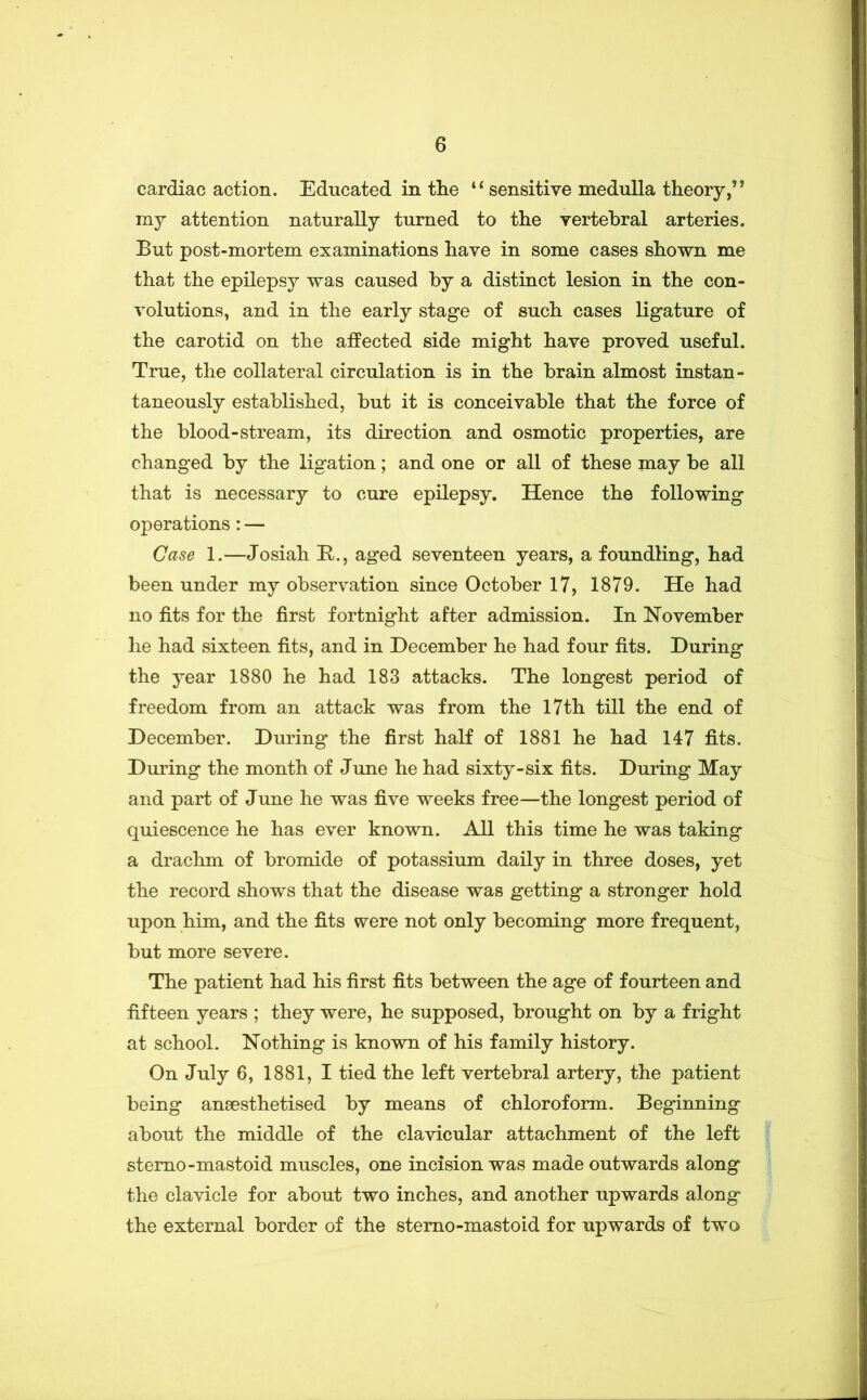 cardiac action. Educated in tlie sensitive medulla theory,” my attention naturally turned to the vertebral arteries. But post-mortem examinations have in some cases shown me that the epilepsy was caused by a distinct lesion in the con- volutions, and in the early stage of such cases ligature of the carotid on the affected side might have proved useful. True, the collateral circulation is in the brain almost instan- taneously established, but it is conceivable that the force of the blood-stream, its direction and osmotic properties, are changed by the ligation; and one or all of these may be all that is necessary to cure epilepsy. Hence the following operations: — Case 1.—Josiah K., aged seventeen years, a foundling, had been under my observation since October 17, 1879. He had no fits for the first fortnight after admission. In November he had sixteen fits, and in December he had four fits. During the year 1880 he had 183 attacks. The longest period of freedom from an attack was from the 17th till the end of December. During the first half of 1881 he had 147 fits. During the month of June he had sixty-six fits. During May and part of June he was five weeks free—the longest period of quiescence he has ever known. All this time he was taking a drachm of bromide of potassium daily in three doses, yet the record shows that the disease was getting a stronger hold upon him, and the fits were not only becoming more frequent, but more severe. The patient had his first fits between the age of fourteen and fifteen years ; they were, he supposed, brought on by a fright at school. Nothing is known of his family history. On July 6, 1881, I tied the left vertebral artery, the patient being anaesthetised by means of chloroform. Beginning about the middle of the clavicular attachment of the left stemo-mastoid muscles, one incision was made outwards along the clavicle for about two inches, and another upwards along the external border of the sterno-mastoid for upwards of two
