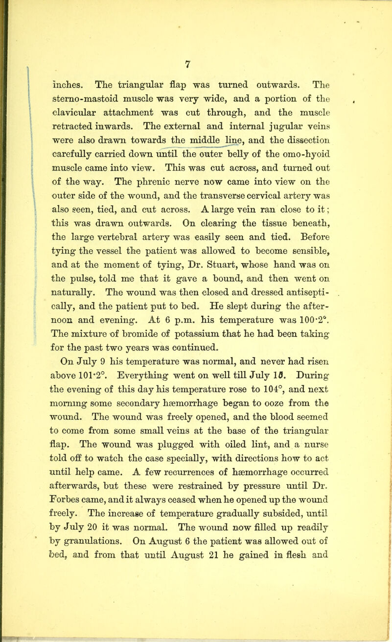 inches. The triangular flap was turned outwards. The sterno-mastoid muscle was very wide, and a portion of the clavicular attachment was cut through, and the muscle retracted inwards. The external and internal jugular veins were also drawn towards the middle line, and the dissection carefully carried down until the outer belly of the omo-hyoid muscle came into view. This was cut across, and turned out of the way. The phrenic nerve now came into view on the outer side of the wound, and the transverse cervical artery was also seen, tied, and cut across. A large vein ran close to it; this was drawn outwards. On clearing the tissue beneath, the large vertebral artery was easily seen and tied. Before tying the vessel the patient was allowed to become sensible, and at the moment of tying, Dr. Stuart, whose hand was on the pulse, told me that it gave a bound, and then went on naturally. The wound was then closed and dressed antisepti- cally, and the patient put to bed. He slept during the after- noon and evening. At 6 p.m. his temperature was 100*2*^. The mixture of bromide of potassium that he had been taking for the past two years was continued. On July 9 his temperature was normal, and never had risen above 101*2°. Everything went on well till July 15. During the evening of this day his temperature rose to 104°, and next morning some secondary hEemorrhage began to ooze from the wound. The wound was freely opened, and the blood seemed to come from some small veins at the base of the triangular flap. The wound was plugged with oiled lint, and a nurse told off to watch the case specially, with directions how to act until help came. A few recurrences of haemorrhage occurred afterwards, but these were restrained by pressure until Dr. Eorbes came, and it always ceased when he opened up the wound freely. The increase of temperature gradually subsided, until by J uly 20 it was normal. The wound now filled up readily by granulations. On August 6 the patient was allowed out of ?oed, and from that until August 21 he gained in flesh and