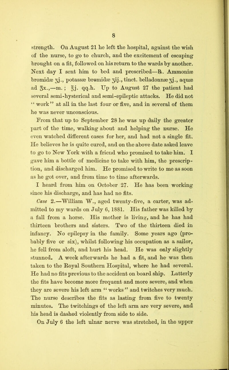 strengtli. On August 21 he left the hospital, against the wish of the nurse, to go to church, and the excitement of escaping brought on a fit, followed on his return to the wards by another. Next day I sent him to bed and prescribed—R. Ammonise bromidse 5J., potassse bromidse 5ij.,tinct. belladonn8e5j., aqu^ ad §x,,—m. ; §j. qq.h. Up to August 27 the patient had several semi-hysterical and semi-epileptic attacks. He did not “ work” at all in the last four or five, and in several of them he was never unconscious. From that up to September 28 he was up daily the greater part of the time, walking about and helping the nurse. He even watched different cases for her, and had not a single fit. He believes he is quite cured, and on the above date asked leave to go to New York with a friend who promised to take him. I gave him a bottle of medicine to take with him, the prescrip- tion, and discharged him. He promised to write to me as soon as he got over, and from time to time afterwards. I heard from him on October 27. He has been working since his discharge, and has had no fits. Case 2.—William W., aged twenty-five, a carter, was ad- mitted to my wards on July 6, 1881. His father was killed by a fall from a horse. His mother is living, and he has had thirteen brothers and sisters. Two of the thirteen died in infancy. No epilepsy in the family. Some years ago (pro- bably five or six), whilst following his occupation as a sailor, he fell from aloft, and hurt his head. He was o*nly slightly stunned. A week afterwards he had a fit, an-d he was then taken to the Royal Southern Hospital, where he had several. He had no fits previous to the accident on board ship. Latterly the fits have become more frequent and more severe, and when they are severe his left arm ‘‘ works ” and twitches very much. The nurse describes the fits as lasting from five to twenty minutes. The twitchings of the left arm are very severe, and his head is dashed violently from side to side. On July 6 the left ulnar nerve was stretched, in the upper