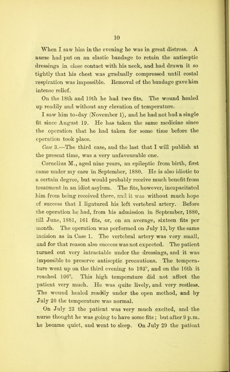 Wlieii I saw him in the evening he was in great distress. A nurse had put on an elastic bandage to retain the antiseptic dressings in close contact with his neck, and had drawn it so tightly that his chest was gradually compressed until costal respiration was impossible. Removal of the bandage gave him intense relief. On the 18th and 19th he had two fits. The wound healed up readily and without any elevation of temperature. I saw him to-day (hTovemher 1), and he had not had a single fit since August 19. He has taken the same medicine since the operation that he had taken for some time before the operation took place. Case 3.—The third case, and the last that I will publish at the present time, was a very unfavourable one. Cornelius M., aged nine years, an epileptic from birth, first came under my care in September, 1880. He is also idiotic to a certain degree, but would probably receive much benefit from treatment in an idiot asylum. The fits, however, incapacitated him from being received there, a,nd ifc was without much hope of success that I ligatured his left vertebral artery. Before the operation he had, from his admission in September, 1880, till June, 1881, 161 fits, or, on an average, sixteen fits per month. The operation was performed on July 13, by the same incision as in Case 1. The vertebral artery was very small, and for that reason also success was not expected. The patient turned out very intractable under the dressings, and it was impossible to preserve antiseptic precautions. The tempera- ture went up on the third evening to 103°, and on the 16th it reached 106°. This high temperature did not afiect the patient very much. He was quite lively, and very restless. The wound healed readily under the open method, and by July 20 the temperature was normal. On July 23 the patient was very much excited, and the nurse thought he was going to have some fits ; but after 9 p.m. he became quiet, and went to sleep. On July 29 the patient